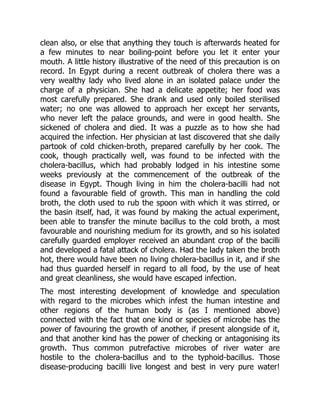 clean also, or else that anything they touch is afterwards heated for
a few minutes to near boiling-point before you let it enter your
mouth. A little history illustrative of the need of this precaution is on
record. In Egypt during a recent outbreak of cholera there was a
very wealthy lady who lived alone in an isolated palace under the
charge of a physician. She had a delicate appetite; her food was
most carefully prepared. She drank and used only boiled sterilised
water; no one was allowed to approach her except her servants,
who never left the palace grounds, and were in good health. She
sickened of cholera and died. It was a puzzle as to how she had
acquired the infection. Her physician at last discovered that she daily
partook of cold chicken-broth, prepared carefully by her cook. The
cook, though practically well, was found to be infected with the
cholera-bacillus, which had probably lodged in his intestine some
weeks previously at the commencement of the outbreak of the
disease in Egypt. Though living in him the cholera-bacilli had not
found a favourable field of growth. This man in handling the cold
broth, the cloth used to rub the spoon with which it was stirred, or
the basin itself, had, it was found by making the actual experiment,
been able to transfer the minute bacillus to the cold broth, a most
favourable and nourishing medium for its growth, and so his isolated
carefully guarded employer received an abundant crop of the bacilli
and developed a fatal attack of cholera. Had the lady taken the broth
hot, there would have been no living cholera-bacillus in it, and if she
had thus guarded herself in regard to all food, by the use of heat
and great cleanliness, she would have escaped infection.
The most interesting development of knowledge and speculation
with regard to the microbes which infest the human intestine and
other regions of the human body is (as I mentioned above)
connected with the fact that one kind or species of microbe has the
power of favouring the growth of another, if present alongside of it,
and that another kind has the power of checking or antagonising its
growth. Thus common putrefactive microbes of river water are
hostile to the cholera-bacillus and to the typhoid-bacillus. Those
disease-producing bacilli live longest and best in very pure water!
 