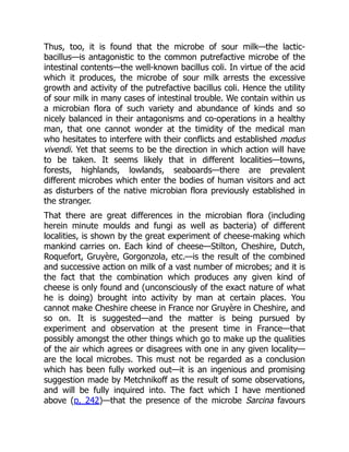 Thus, too, it is found that the microbe of sour milk—the lactic-
bacillus—is antagonistic to the common putrefactive microbe of the
intestinal contents—the well-known bacillus coli. In virtue of the acid
which it produces, the microbe of sour milk arrests the excessive
growth and activity of the putrefactive bacillus coli. Hence the utility
of sour milk in many cases of intestinal trouble. We contain within us
a microbian flora of such variety and abundance of kinds and so
nicely balanced in their antagonisms and co-operations in a healthy
man, that one cannot wonder at the timidity of the medical man
who hesitates to interfere with their conflicts and established modus
vivendi. Yet that seems to be the direction in which action will have
to be taken. It seems likely that in different localities—towns,
forests, highlands, lowlands, seaboards—there are prevalent
different microbes which enter the bodies of human visitors and act
as disturbers of the native microbian flora previously established in
the stranger.
That there are great differences in the microbian flora (including
herein minute moulds and fungi as well as bacteria) of different
localities, is shown by the great experiment of cheese-making which
mankind carries on. Each kind of cheese—Stilton, Cheshire, Dutch,
Roquefort, Gruyère, Gorgonzola, etc.—is the result of the combined
and successive action on milk of a vast number of microbes; and it is
the fact that the combination which produces any given kind of
cheese is only found and (unconsciously of the exact nature of what
he is doing) brought into activity by man at certain places. You
cannot make Cheshire cheese in France nor Gruyère in Cheshire, and
so on. It is suggested—and the matter is being pursued by
experiment and observation at the present time in France—that
possibly amongst the other things which go to make up the qualities
of the air which agrees or disagrees with one in any given locality—
are the local microbes. This must not be regarded as a conclusion
which has been fully worked out—it is an ingenious and promising
suggestion made by Metchnikoff as the result of some observations,
and will be fully inquired into. The fact which I have mentioned
above (p. 242)—that the presence of the microbe Sarcina favours
 