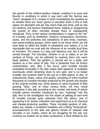 the growth of the cholera-bacillus—indeed, enabling it to grow and
flourish in conditions in which it was inert until the Sarcina was
“sown” alongside of it—renders it worth investigating the question as
to whether there are “local” germs or microbes which in this or that
region are abundant and get into man’s food and drink, and so into
his intestine, and become established there, helping or antagonising
the growth of other microbes already there or subsequently
introduced. Thus, to the various considerations in regard to the “air”
of a locality, such as rarefaction, moisture, temperature, movement,
ozone, and the perfumes and exhalations of pine trees, rosemary,
and sweet-smelling grasses, which seem to be those which are the
most likely to affect the health of inhabitants and visitors, it is not
improbable that we must add the influence of an invisible local flora
of microbes. The inquiry is a long and laborious one, but it will be
carried through. The microbes, whether in air or water, or on the
surfaces of things, can be collected by washing them into warm
liquid gelatine. Then the gelatine is poured out on a plate, and
hardens as a thin sheet of jelly. This is protected from all further
contamination, and, after a few hours, each invisible microbe
embedded immovably in the jelly makes itself apparent. It multiplies
enormously whilst remaining stuck to one spot, and is no longer
invisible, but presents itself to the eye as a little sphere, or disc, of
characteristic shape, colour, and quality, consisting of many hundred
thousands of crowded microbes produced by the growth and division
of the original invisible one. Some dozens or some hundreds of little
growing “dots,” and of many various kinds, will thus reveal
themselves in the jelly according to the number and kinds of utterly
invisible parent microbes introduced by your “washings” into the
jelly. And so the investigator has the means of getting at each kind
of invisible microbe quite detached from the others, and of
separating it for further cultivation and experiment as to its chemical
and disease-producing qualities. These microbial gardens of jelly-
plates are, indeed, a wonderful revelation and a fitting “horticultural”
accompaniment to the dark and gloomy forests of rampant wild
microbes in our insides, where all are struggling for the soil, one
crushing out another by its sheer exuberance, a third choked by the
 