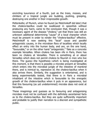 encircling luxuriance of a fourth, just as the trees, mosses, and
climbers of a tropical jungle are budding, pushing, grasping,
destroying one another in their irrepressible growth.
Pettenkofer, of Munich, when he found (as Metchnikoff did later) that
the cholera-bacillus could be swallowed in spoonfuls without
producing any harm, came to the conclusion that, though it was a
necessary agent of the disease “cholera,” yet that there was still an
unknown additional determining “cause” of a local character which
must be present in order to render the “cholera-bacillus” effective.
Metchnikoff is now seeking this “local” cause and parallel
antagonistic causes, in the microbian flora of localities which locally
effect an entry into the human body, and are, on the one hand,
“favourable,” or on the other hand “antagonistic.” Take as a concrete
example Versailles. When cholera has been rife in Paris, there has
been no cholera at Versailles. There is something at or about
Versailles which does not permit cholera to flourish in men who live
there. The guess—the hypothesis—which is being investigated at
this moment, is that there is possibly a microbe present at Versailles
which enters into the microbial jungle of the intestine of mankind
there, and is inimical to, repressive of, the cholera-bacillus when it
also arrives there. Similarly, the suggestion is entertained, and is
being experimentally tested, that there is in Paris a microbial
inhabitant of the intestine which is favourable to the energetic
growth of the cholera-bacillus when it puts in an appearance, but
that this favouring (as yet undetermined) microbe does not exist at
Versailles.
These imaginings and guesses as to favouring and antagonising
microbes must not be confused with the definitely ascertained facts
as to the cholera-bacillus. But they are quite sufficiently important
and probable to justify their narration to a discreet and sympathetic
public.
 