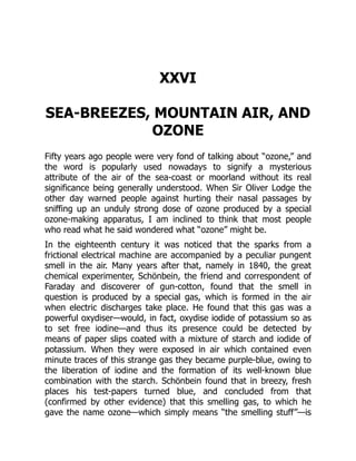 XXVI
SEA-BREEZES, MOUNTAIN AIR, AND
OZONE
Fifty years ago people were very fond of talking about “ozone,” and
the word is popularly used nowadays to signify a mysterious
attribute of the air of the sea-coast or moorland without its real
significance being generally understood. When Sir Oliver Lodge the
other day warned people against hurting their nasal passages by
sniffing up an unduly strong dose of ozone produced by a special
ozone-making apparatus, I am inclined to think that most people
who read what he said wondered what “ozone” might be.
In the eighteenth century it was noticed that the sparks from a
frictional electrical machine are accompanied by a peculiar pungent
smell in the air. Many years after that, namely in 1840, the great
chemical experimenter, Schönbein, the friend and correspondent of
Faraday and discoverer of gun-cotton, found that the smell in
question is produced by a special gas, which is formed in the air
when electric discharges take place. He found that this gas was a
powerful oxydiser—would, in fact, oxydise iodide of potassium so as
to set free iodine—and thus its presence could be detected by
means of paper slips coated with a mixture of starch and iodide of
potassium. When they were exposed in air which contained even
minute traces of this strange gas they became purple-blue, owing to
the liberation of iodine and the formation of its well-known blue
combination with the starch. Schönbein found that in breezy, fresh
places his test-papers turned blue, and concluded from that
(confirmed by other evidence) that this smelling gas, to which he
gave the name ozone—which simply means “the smelling stuff”—is
 