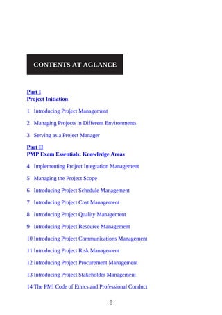 CONTENTS AT AGLANCE
Part I
Project Initiation
1 Introducing Project Management
2 Managing Projects in Different Environments
3 Serving as a Project Manager
Part II
PMP Exam Essentials: Knowledge Areas
4 Implementing Project Integration Management
5 Managing the Project Scope
6 Introducing Project Schedule Management
7 Introducing Project Cost Management
8 Introducing Project Quality Management
9 Introducing Project Resource Management
10 Introducing Project Communications Management
11 Introducing Project Risk Management
12 Introducing Project Procurement Management
13 Introducing Project Stakeholder Management
14 The PMI Code of Ethics and Professional Conduct
8
 