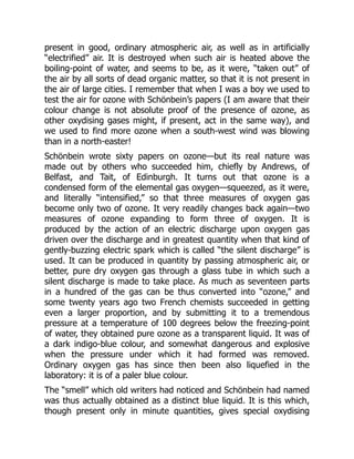 present in good, ordinary atmospheric air, as well as in artificially
“electrified” air. It is destroyed when such air is heated above the
boiling-point of water, and seems to be, as it were, “taken out” of
the air by all sorts of dead organic matter, so that it is not present in
the air of large cities. I remember that when I was a boy we used to
test the air for ozone with Schönbein’s papers (I am aware that their
colour change is not absolute proof of the presence of ozone, as
other oxydising gases might, if present, act in the same way), and
we used to find more ozone when a south-west wind was blowing
than in a north-easter!
Schönbein wrote sixty papers on ozone—but its real nature was
made out by others who succeeded him, chiefly by Andrews, of
Belfast, and Tait, of Edinburgh. It turns out that ozone is a
condensed form of the elemental gas oxygen—squeezed, as it were,
and literally “intensified,” so that three measures of oxygen gas
become only two of ozone. It very readily changes back again—two
measures of ozone expanding to form three of oxygen. It is
produced by the action of an electric discharge upon oxygen gas
driven over the discharge and in greatest quantity when that kind of
gently-buzzing electric spark which is called “the silent discharge” is
used. It can be produced in quantity by passing atmospheric air, or
better, pure dry oxygen gas through a glass tube in which such a
silent discharge is made to take place. As much as seventeen parts
in a hundred of the gas can be thus converted into “ozone,” and
some twenty years ago two French chemists succeeded in getting
even a larger proportion, and by submitting it to a tremendous
pressure at a temperature of 100 degrees below the freezing-point
of water, they obtained pure ozone as a transparent liquid. It was of
a dark indigo-blue colour, and somewhat dangerous and explosive
when the pressure under which it had formed was removed.
Ordinary oxygen gas has since then been also liquefied in the
laboratory: it is of a paler blue colour.
The “smell” which old writers had noticed and Schönbein had named
was thus actually obtained as a distinct blue liquid. It is this which,
though present only in minute quantities, gives special oxydising
 