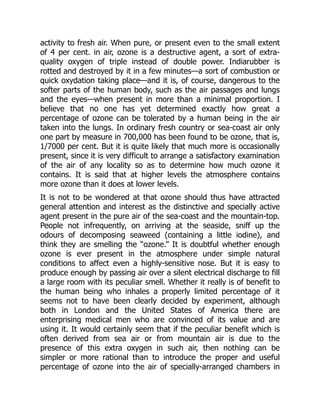 activity to fresh air. When pure, or present even to the small extent
of 4 per cent. in air, ozone is a destructive agent, a sort of extra-
quality oxygen of triple instead of double power. Indiarubber is
rotted and destroyed by it in a few minutes—a sort of combustion or
quick oxydation taking place—and it is, of course, dangerous to the
softer parts of the human body, such as the air passages and lungs
and the eyes—when present in more than a minimal proportion. I
believe that no one has yet determined exactly how great a
percentage of ozone can be tolerated by a human being in the air
taken into the lungs. In ordinary fresh country or sea-coast air only
one part by measure in 700,000 has been found to be ozone, that is,
1/7000 per cent. But it is quite likely that much more is occasionally
present, since it is very difficult to arrange a satisfactory examination
of the air of any locality so as to determine how much ozone it
contains. It is said that at higher levels the atmosphere contains
more ozone than it does at lower levels.
It is not to be wondered at that ozone should thus have attracted
general attention and interest as the distinctive and specially active
agent present in the pure air of the sea-coast and the mountain-top.
People not infrequently, on arriving at the seaside, sniff up the
odours of decomposing seaweed (containing a little iodine), and
think they are smelling the “ozone.” It is doubtful whether enough
ozone is ever present in the atmosphere under simple natural
conditions to affect even a highly-sensitive nose. But it is easy to
produce enough by passing air over a silent electrical discharge to fill
a large room with its peculiar smell. Whether it really is of benefit to
the human being who inhales a properly limited percentage of it
seems not to have been clearly decided by experiment, although
both in London and the United States of America there are
enterprising medical men who are convinced of its value and are
using it. It would certainly seem that if the peculiar benefit which is
often derived from sea air or from mountain air is due to the
presence of this extra oxygen in such air, then nothing can be
simpler or more rational than to introduce the proper and useful
percentage of ozone into the air of specially-arranged chambers in
 