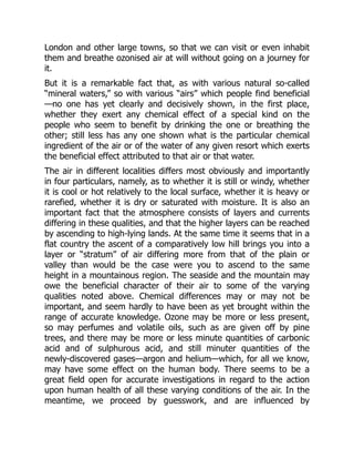 London and other large towns, so that we can visit or even inhabit
them and breathe ozonised air at will without going on a journey for
it.
But it is a remarkable fact that, as with various natural so-called
“mineral waters,” so with various “airs” which people find beneficial
—no one has yet clearly and decisively shown, in the first place,
whether they exert any chemical effect of a special kind on the
people who seem to benefit by drinking the one or breathing the
other; still less has any one shown what is the particular chemical
ingredient of the air or of the water of any given resort which exerts
the beneficial effect attributed to that air or that water.
The air in different localities differs most obviously and importantly
in four particulars, namely, as to whether it is still or windy, whether
it is cool or hot relatively to the local surface, whether it is heavy or
rarefied, whether it is dry or saturated with moisture. It is also an
important fact that the atmosphere consists of layers and currents
differing in these qualities, and that the higher layers can be reached
by ascending to high-lying lands. At the same time it seems that in a
flat country the ascent of a comparatively low hill brings you into a
layer or “stratum” of air differing more from that of the plain or
valley than would be the case were you to ascend to the same
height in a mountainous region. The seaside and the mountain may
owe the beneficial character of their air to some of the varying
qualities noted above. Chemical differences may or may not be
important, and seem hardly to have been as yet brought within the
range of accurate knowledge. Ozone may be more or less present,
so may perfumes and volatile oils, such as are given off by pine
trees, and there may be more or less minute quantities of carbonic
acid and of sulphurous acid, and still minuter quantities of the
newly-discovered gases—argon and helium—which, for all we know,
may have some effect on the human body. There seems to be a
great field open for accurate investigations in regard to the action
upon human health of all these varying conditions of the air. In the
meantime, we proceed by guesswork, and are influenced by
 
