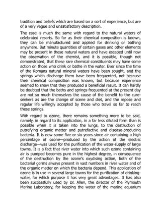 tradition and beliefs which are based on a sort of experience, but are
of a very vague and unsatisfactory description.
The case is much the same with regard to the natural waters of
celebrated resorts. So far as their chemical composition is known,
they can be manufactured and applied for drinking or bathing
anywhere. But minute quantities of certain gases and other elements
may be present in these natural waters and have escaped until now
the observation of the chemist, and it is possible, though not
demonstrated, that these rare chemical constituents may have some
action on those who drink or bathe in the water. Ever since the time
of the Romans natural mineral waters have been sought, and the
springs which discharge them have been frequented, not because
their chemical composition was known, but because experience
seemed to show that they produced a beneficial result. It can hardly
be doubted that the baths and springs frequented at the present day
are not so much themselves the cause of the benefit to the cure-
seekers as are the change of scene and diet, and the repose and
regular life willingly accepted by those who travel so far to reach
these springs.
With regard to ozone, there remains something more to be said,
namely, in regard to its application, in a far less diluted form than is
possible when it is taken into the lungs, to the destruction of
putrefying organic matter and putrefactive and disease-producing
bacteria. It is now some five or six years since air containing a high
percentage of ozone—produced by the action of the electric
discharge—was used for the purification of the water-supply of large
towns. It is a fact that river water into which such ozone containing
air is pumped becomes pure in the highest degree, in consequence
of the destruction by the ozone’s oxydising action, both of the
bacterial germs always present in vast numbers in river water and of
the organic matter on which the bacteria depend. This application of
ozone is in use in several large towns for the purification of drinking-
water, for which purpose it has very great advantages. It has also
been successfully used by Dr. Allen, the director of the Plymouth
Marine Laboratory, for keeping the water of the marine aquarium
 