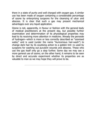 there in a state of purity and well charged with oxygen gas. A similar
use has been made of oxygen containing a considerable percentage
of ozone by enterprising surgeons for the cleansing of ulcer and
abscess. It is clear that such a gas may present mechanical
advantages over any liquid application.
Ozone is not, apparently, in favour or fashion with the general body
of medical practitioners at the present day, but possibly further
examination and determination of its physiological properties may
lead to its receiving more attention in medicine. Already the peroxide
of hydrogen—which is more or less correctly described as “ozonised
water,” and is used (under the name “Auricomous hair-wash”) to
change dark hair by its oxydising action to a golden tint—is used by
surgeons for washing out purulent wounds and abscess. Those who
use the gas itself only go a step further. Some day we may see a
more general use of ozone; on the other hand, it remains to be seen
by direct and accurate experiment whether its properties are as
valuable to man as we may hope they will prove to be.
 