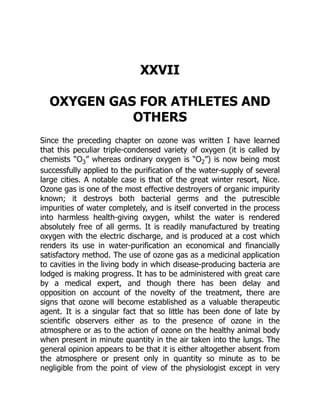 XXVII
OXYGEN GAS FOR ATHLETES AND
OTHERS
Since the preceding chapter on ozone was written I have learned
that this peculiar triple-condensed variety of oxygen (it is called by
chemists “O3” whereas ordinary oxygen is “O2”) is now being most
successfully applied to the purification of the water-supply of several
large cities. A notable case is that of the great winter resort, Nice.
Ozone gas is one of the most effective destroyers of organic impurity
known; it destroys both bacterial germs and the putrescible
impurities of water completely, and is itself converted in the process
into harmless health-giving oxygen, whilst the water is rendered
absolutely free of all germs. It is readily manufactured by treating
oxygen with the electric discharge, and is produced at a cost which
renders its use in water-purification an economical and financially
satisfactory method. The use of ozone gas as a medicinal application
to cavities in the living body in which disease-producing bacteria are
lodged is making progress. It has to be administered with great care
by a medical expert, and though there has been delay and
opposition on account of the novelty of the treatment, there are
signs that ozone will become established as a valuable therapeutic
agent. It is a singular fact that so little has been done of late by
scientific observers either as to the presence of ozone in the
atmosphere or as to the action of ozone on the healthy animal body
when present in minute quantity in the air taken into the lungs. The
general opinion appears to be that it is either altogether absent from
the atmosphere or present only in quantity so minute as to be
negligible from the point of view of the physiologist except in very
 