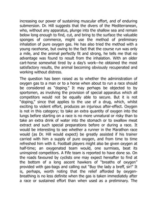 increasing our power of sustaining muscular effort, and of enduring
submersion. Dr. Hill suggests that the divers of the Mediterranean,
who, without any apparatus, plunge into the shallow sea and remain
below long enough to find, cut, and bring to the surface the valuable
sponges of commerce, might use the method of preliminary
inhalation of pure oxygen gas. He has also tried the method with a
young racehorse, but owing to the fact that the course run was only
a mile, and the animal perfectly fit and strong, he tells me that no
advantage was found to result from the inhalation. With an older
cart-horse somewhat tired by a day’s work—he obtained the most
satisfactory results, the animal becoming obviously recuperated and
working without distress.
The question has been raised as to whether the administration of
oxygen gas to a man or to a horse when about to run a race should
be considered as “doping.” It may perhaps be objected to by
sportsmen, as involving the provision of special apparatus which all
competitors would not be equally able to secure. But it is not
“doping,” since that applies to the use of a drug, which, whilst
exciting to violent effort, produces an injurious after-effect. Oxygen
is not in this category; to take an extra quantity of oxygen into the
lungs before starting on a race is no more unnatural or risky than to
take an extra drink of water into the stomach or to swallow meat
extract and such special preparations before or during a race. It
would be interesting to see whether a runner in the Marathon race
would (as Dr. Hill would expect) be greatly assisted if his trainer
carried with him a supply of pure oxygen, and from time to time
refreshed him with it. Football players might also be given oxygen at
half-time; an oxygenated team would, one surmises, beat its
uninspired competitors. A Fife team is reported to have done so. On
the roads favoured by cyclists one may expect hereafter to find at
the bottom of a long ascent hawkers of “breaths of oxygen”
provided with gas-bags and calling out “Buy the lady a breff, sir!” It
is, perhaps, worth noting that the relief afforded by oxygen-
breathing is no less definite when the gas is taken immediately after
a race or sustained effort than when used as a preliminary. The
 