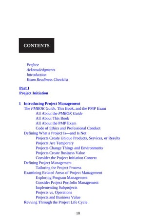 CONTENTS
Preface
Acknowledgments
Introduction
Exam Readiness Checklist
Part I
Project Initiation
1 Introducing Project Management
The PMBOK Guide, This Book, and the PMP Exam
All About the PMBOK Guide
All About This Book
All About the PMP Exam
Code of Ethics and Professional Conduct
Defining What a Project Is—and Is Not
Projects Create Unique Products, Services, or Results
Projects Are Temporary
Projects Change Things and Environments
Projects Create Business Value
Consider the Project Initiation Context
Defining Project Management
Tailoring the Project Process
Examining Related Areas of Project Management
Exploring Program Management
Consider Project Portfolio Management
Implementing Subprojects
Projects vs. Operations
Projects and Business Value
Revving Through the Project Life Cycle
10
 