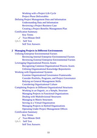Working with a Project Life Cycle
Project Phase Deliverables
Defining Project Management Data and Information
Understanding Data and Information
Reviewing a Project Business Case
Creating a Project Benefits Management Plan
Certification Summary
Key Terms
Two-Minute Drill
Q&A Self Test
Self Test Answers
2 Managing Projects in Different Environments
Utilizing Enterprise Environmental Factors
Reviewing Internal Enterprise Environmental Factors
Reviewing External Enterprise Environmental Factors
Leveraging Organizational Process Assets
Recognizing Common Organizational Process Assets
Utilizing Organizational Knowledge Repositories
Working with Organizational Systems
Examine Organizational Governance Frameworks
Consider Portfolio, Programs, and Project Governance
Relying on General Management Skills
Considering Organizational Culture
Completing Projects in Different Organizational Structures
Working in an Organic, or a Simple, Structure
Managing Projects in Functional Organizations
Dealing with Multidivisional Structures
Managing in Matrix Structures
Serving in a Virtual Organization
Managing Projects in Hybrid Organizations
Operating Under Project Management Offices
Certification Summary
Key Terms
Two-Minute Drill
Q&A Self Test
Self Test Answers
11
 