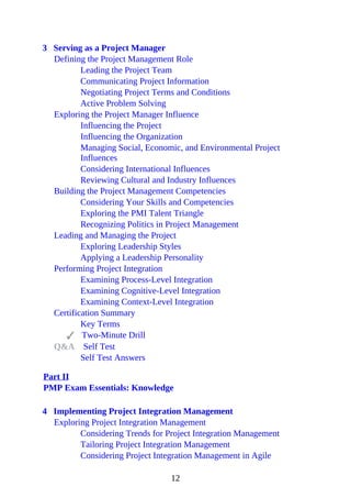 3 Serving as a Project Manager
Defining the Project Management Role
Leading the Project Team
Communicating Project Information
Negotiating Project Terms and Conditions
Active Problem Solving
Exploring the Project Manager Influence
Influencing the Project
Influencing the Organization
Managing Social, Economic, and Environmental Project
Influences
Considering International Influences
Reviewing Cultural and Industry Influences
Building the Project Management Competencies
Considering Your Skills and Competencies
Exploring the PMI Talent Triangle
Recognizing Politics in Project Management
Leading and Managing the Project
Exploring Leadership Styles
Applying a Leadership Personality
Performing Project Integration
Examining Process-Level Integration
Examining Cognitive-Level Integration
Examining Context-Level Integration
Certification Summary
Key Terms
Two-Minute Drill
Q&A Self Test
Self Test Answers
Part II
PMP Exam Essentials: Knowledge
4 Implementing Project Integration Management
Exploring Project Integration Management
Considering Trends for Project Integration Management
Tailoring Project Integration Management
Considering Project Integration Management in Agile
12
 
