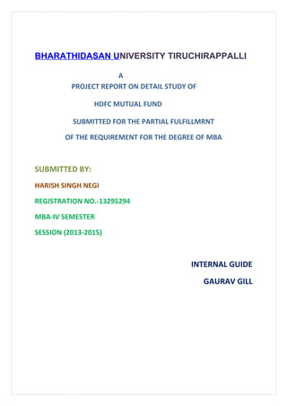 BHARATHIDASAN UNIVERSITY TIRUCHIRAPPALLI
A
PROJECT REPORT ON DETAIL STUDY OF
HDFC MUTUAL FUND
SUBMITTED FOR THE PARTIAL FULFILLMRNT
OF THE REQUIREMENT FOR THE DEGREE OF MBA
SUBMITTED BY:
HARISH SINGH NEGI
REGISTRATION NO.-13295294
MBA-IV SEMESTER
SESSION (2013-2015)
INTERNAL GUIDE
GAURAV GILL
 