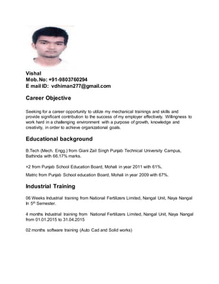 Vishal
Mob.No: +91-9803760294
E mail ID: vdhiman277@gmail.com
Career Objective
Seeking for a career opportunity to utilize my mechanical trainings and skills and
provide significant contribution to the success of my employer effectively. Willingness to
work hard in a challenging environment with a purpose of growth, knowledge and
creativity, in order to achieve organizational goals.
Educational background
B.Tech (Mech. Engg.) from Giani Zail Singh Punjab Technical University Campus,
Bathinda with 66.17% marks.
+2 from Punjab School Education Board, Mohali in year 2011 with 61%.
Matric from Punjab School education Board, Mohali in year 2009 with 67%.
Industrial Training
06 Weeks Industrial training from National Fertilizers Limited, Nangal Unit, Naya Nangal
In 5th Semester.
4 months Industrial training from National Fertilizers Limited, Nangal Unit, Naya Nangal
from 01.01.2015 to 31.04.2015
02 months software training (Auto Cad and Solid works)
 