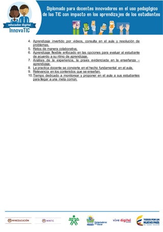 4. Aprendizaje invertido por videos, consulta en el aula y resolución de
problemas.
5. Retos de manera colaborativa.
6. Aprendizaje flexible enfocado en las opciones para evaluar al estudiante
de acuerdo a su ritmo de aprendizaje.
7. Análisis de la experiencia, la praxis evidenciada en la enseñanza –
aprendizaje.
8. La practica docente se convierte en el hecho fundamental en el aula.
9. Relevancia en los contenidos que se enseñan.
10.Tiempo dedicado a monitorear y proponer en el aula a sus estudiantes
para llegar a una meta común.
 