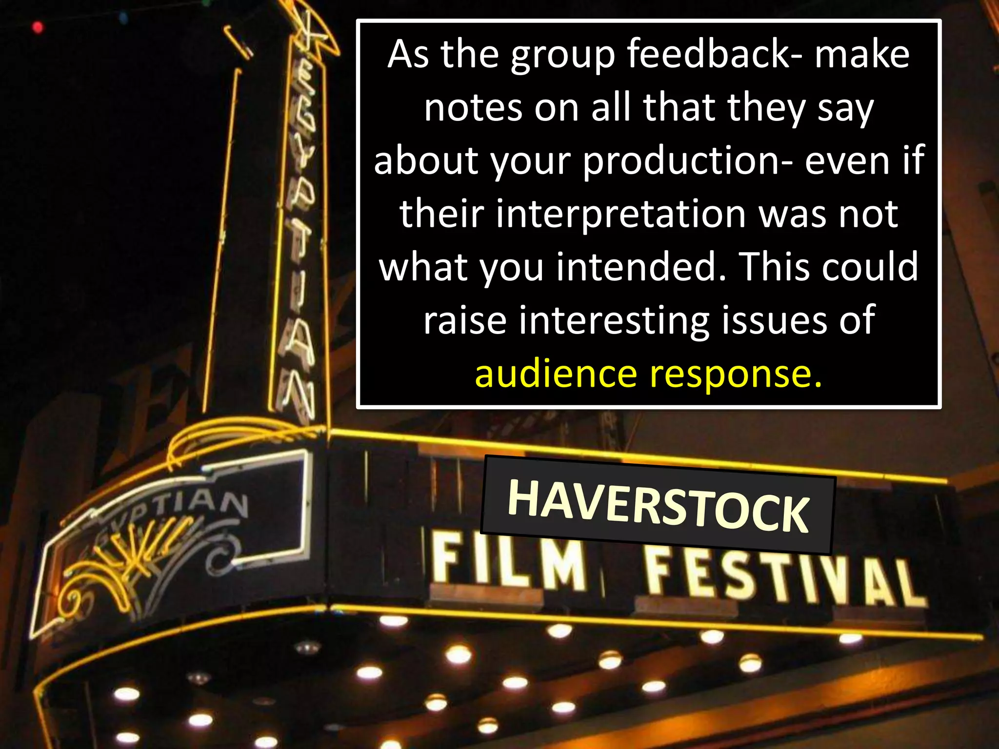 As the group feedback- make
notes on all that they say
about your production- even if
their interpretation was not
what you intended. This could
raise interesting issues of
audience response.
 
