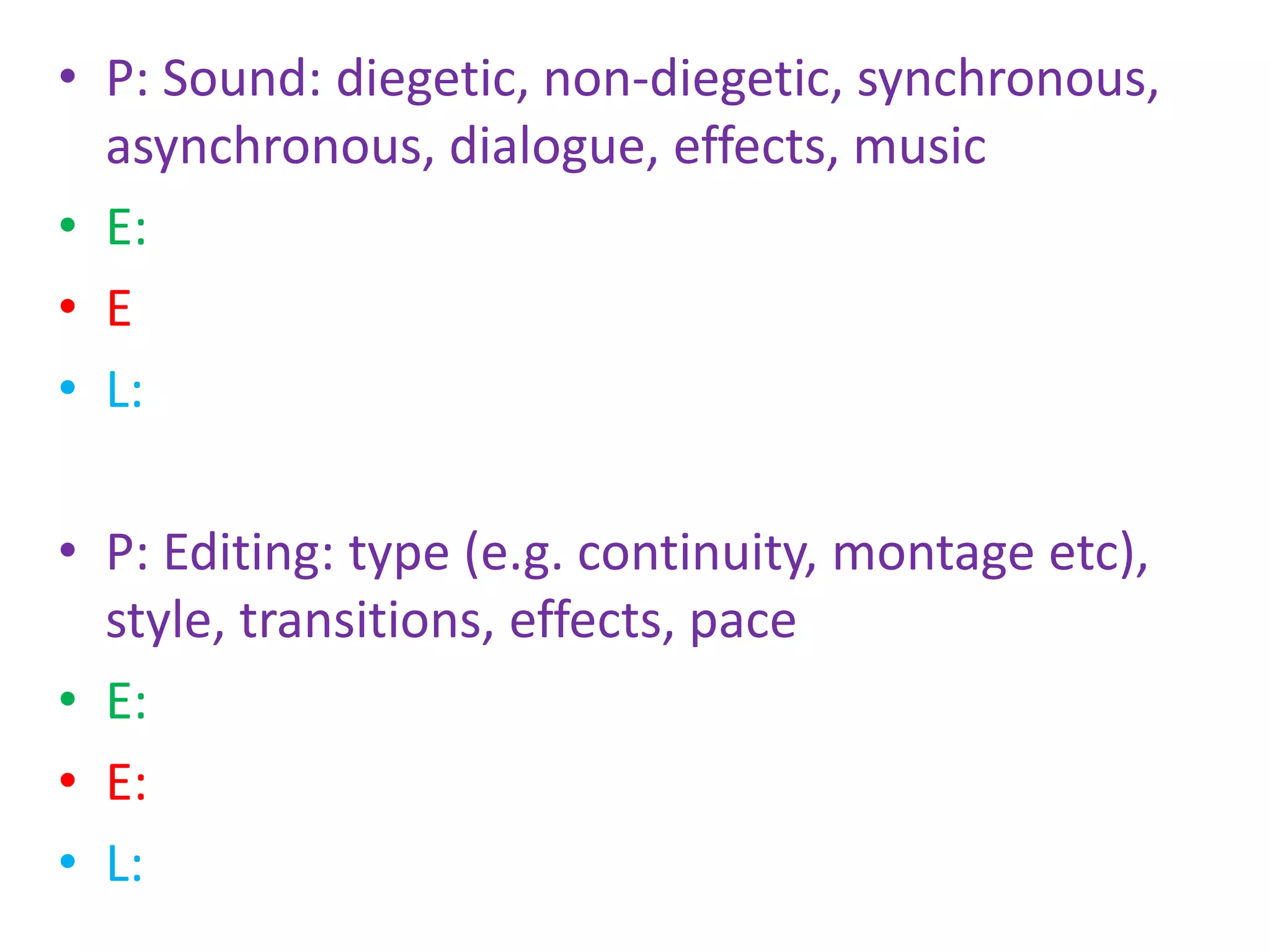 • P: Sound: diegetic, non-diegetic, synchronous,
asynchronous, dialogue, effects, music
• E:
• E
• L:
• P: Editing: type (e.g. continuity, montage etc),
style, transitions, effects, pace
• E:
• E:
• L:
 