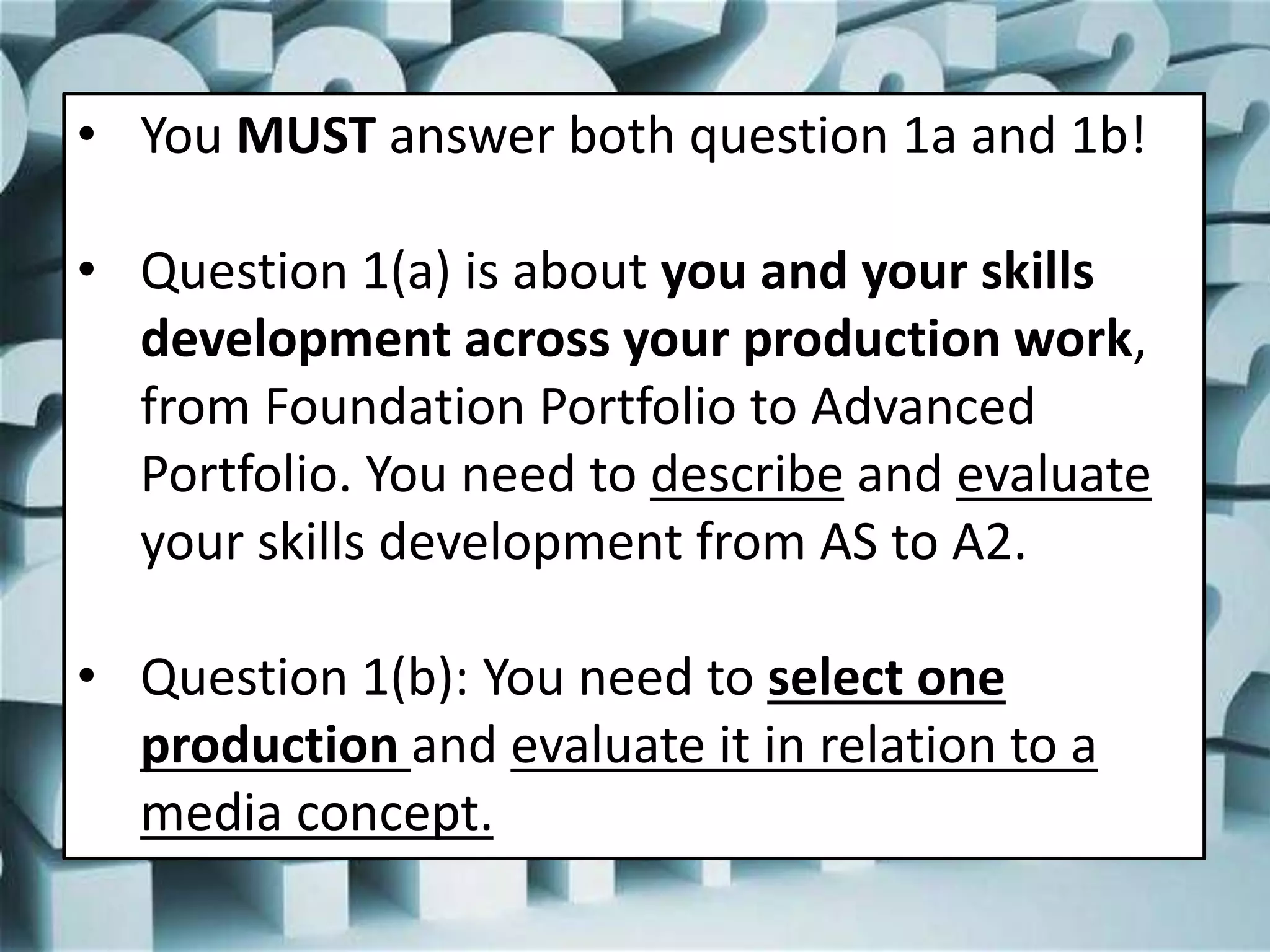 • You MUST answer both question 1a and 1b!
• Question 1(a) is about you and your skills
development across your production work,
from Foundation Portfolio to Advanced
Portfolio. You need to describe and evaluate
your skills development from AS to A2.
• Question 1(b): You need to select one
production and evaluate it in relation to a
media concept.
 