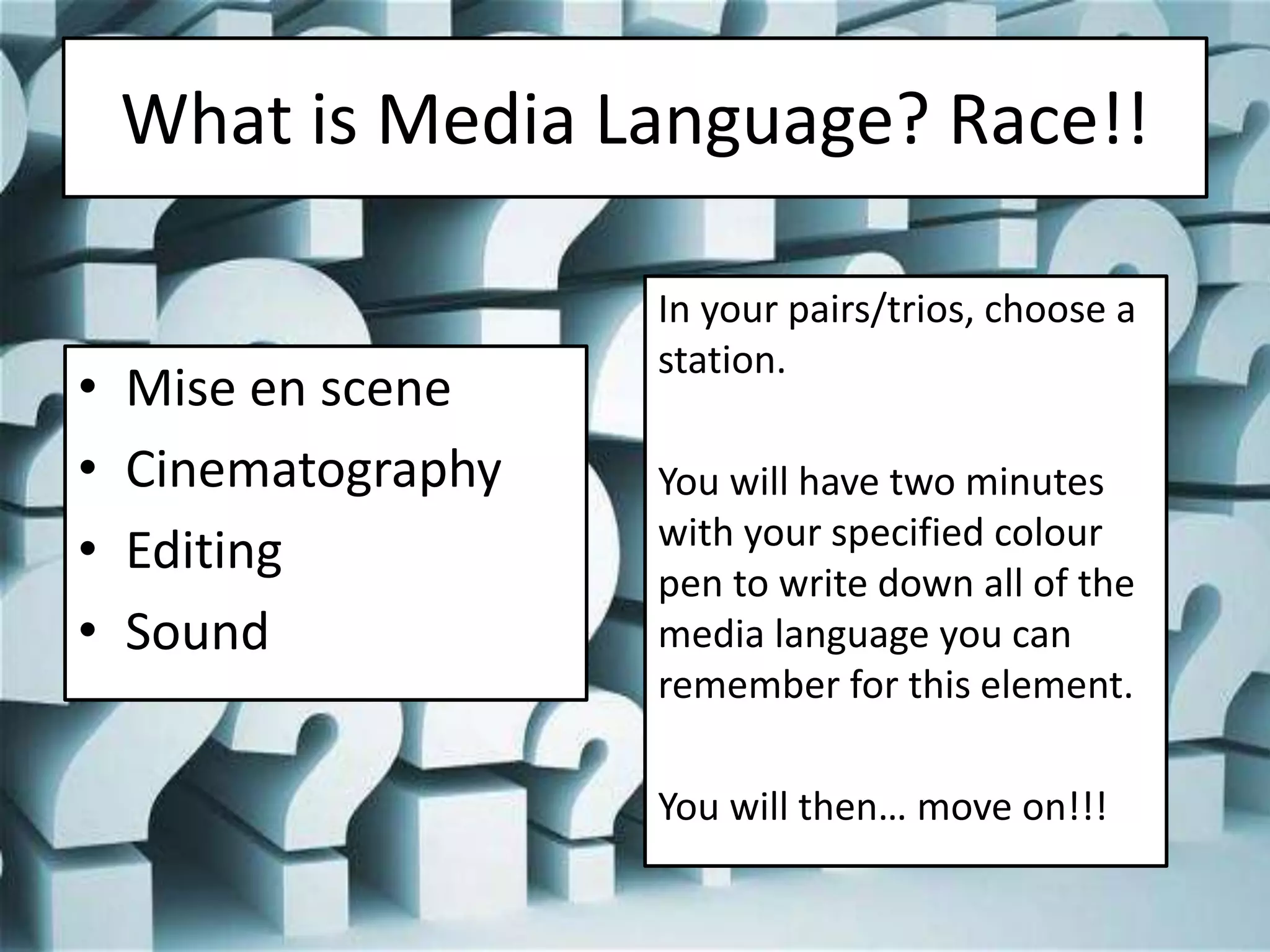 What is Media Language? Race!!
• Mise en scene
• Cinematography
• Editing
• Sound
In your pairs/trios, choose a
station.
You will have two minutes
with your specified colour
pen to write down all of the
media language you can
remember for this element.
You will then… move on!!!
 