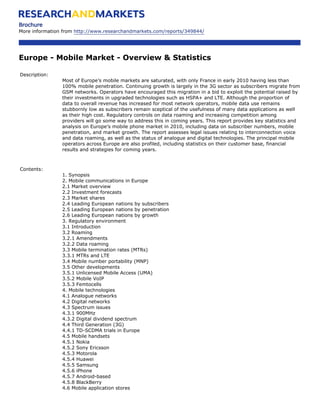 Brochure
More information from http://www.researchandmarkets.com/reports/349844/




Europe - Mobile Market - Overview & Statistics

Description:
                Most of Europe’s mobile markets are saturated, with only France in early 2010 having less than
                100% mobile penetration. Continuing growth is largely in the 3G sector as subscribers migrate from
                GSM networks. Operators have encouraged this migration in a bid to exploit the potential raised by
                their investments in upgraded technologies such as HSPA+ and LTE. Although the proportion of
                data to overall revenue has increased for most network operators, mobile data use remains
                stubbornly low as subscribers remain sceptical of the usefulness of many data applications as well
                as their high cost. Regulatory controls on data roaming and increasing competition among
                providers will go some way to address this in coming years. This report provides key statistics and
                analysis on Europe’s mobile phone market in 2010, including data on subscriber numbers, mobile
                penetration, and market growth. The report assesses legal issues relating to interconnection voice
                and data roaming, as well as the status of analogue and digital technologies. The principal mobile
                operators across Europe are also profiled, including statistics on their customer base, financial
                results and strategies for coming years.



Contents:
                1. Synopsis
                2. Mobile communications in Europe
                2.1 Market overview
                2.2 Investment forecasts
                2.3 Market shares
                2.4 Leading European nations by subscribers
                2.5 Leading European nations by penetration
                2.6 Leading European nations by growth
                3. Regulatory environment
                3.1 Introduction
                3.2 Roaming
                3.2.1 Amendments
                3.2.2 Data roaming
                3.3 Mobile termination rates (MTRs)
                3.3.1 MTRs and LTE
                3.4 Mobile number portability (MNP)
                3.5 Other developments
                3.5.1 Unlicensed Mobile Access (UMA)
                3.5.2 Mobile VoIP
                3.5.3 Femtocells
                4. Mobile technologies
                4.1 Analogue networks
                4.2 Digital networks
                4.3 Spectrum issues
                4.3.1 900MHz
                4.3.2 Digital dividend spectrum
                4.4 Third Generation (3G)
                4.4.1 TD-SCDMA trials in Europe
                4.5 Mobile handsets
                4.5.1 Nokia
                4.5.2 Sony Ericsson
                4.5.3 Motorola
                4.5.4 Huawei
                4.5.5 Samsung
                4.5.6 iPhone
                4.5.7 Android-based
                4.5.8 BlackBerry
                4.6 Mobile application stores
 