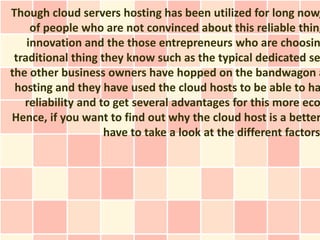 Though cloud servers hosting has been utilized for long now,
     of people who are not convinced about this reliable thing
    innovation and the those entrepreneurs who are choosin
 traditional thing they know such as the typical dedicated se
the other business owners have hopped on the bandwagon a
 hosting and they have used the cloud hosts to be able to ha
   reliability and to get several advantages for this more eco
Hence, if you want to find out why the cloud host is a better
                    have to take a look at the different factors
 