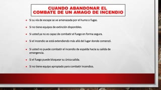CUANDO ABANDONAR EL
COMBATE DE UN AMAGO DE INCENDIO
 Si su vía de escape se ve amenazada por el humo o fugas.
 Si no tiene equipos de extinción disponibles.
 Si usted ya no es capaz de combatir el fuego en forma segura.
 Si el incendio se está extendiendo más allá del lugar donde comenzó.
 Si usted no puede combatir el incendio de espalda hacia su salida de
emergencia.
 Si el fuego puede bloquear su única salida.
 Si no tiene equipo apropiado para combatir incendios.
 