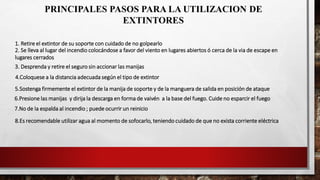 PRINCIPALES PASOS PARA LA UTILIZACION DE
EXTINTORES
1. Retire el extintor de su soporte con cuidado de no golpearlo
4.Coloquese a la distancia adecuada según el tipo de extintor
2. Se lleva al lugar del incendio colocándose a favor del viento en lugares abiertos ó cerca de la via de escape en
lugares cerrados
3. Desprenda y retire el seguro sin accionar las manijas
6.Presione las manijas y dirija la descarga en forma de vaivén a la base del fuego. Cuide no esparcir el fuego
5.Sostenga firmemente el extintor de la manija de soporte y de la manguera de salida en posición de ataque
7.No de la espalda al incendio ; puede ocurrir un reinicio
8.Es recomendable utilizar agua al momento de sofocarlo, teniendo cuidado de que no exista corriente eléctrica
 