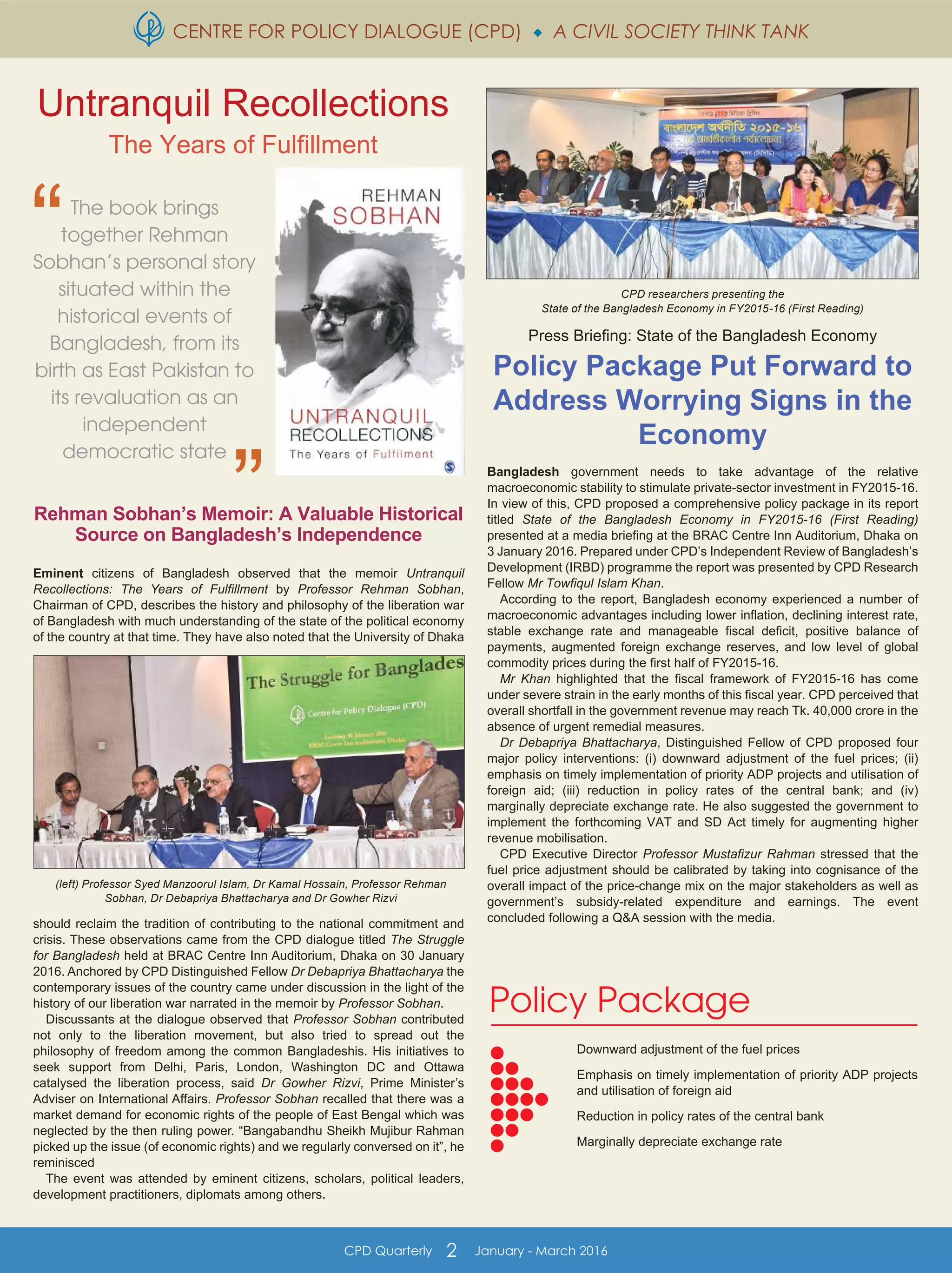 CENTRE FOR POLICY DIALOGUE (CPD)  A CIVIL SOCIETY THINK TANK
CPD Quarterly 2 January - March 2016
Rehman Sobhan’s Memoir: A Valuable Historical
Source on Bangladesh’s Independence
Eminent citizens of Bangladesh observed that the memoir Untranquil
Recollections: The Years of Fulfillment by Professor Rehman Sobhan,
Chairman of CPD, describes the history and philosophy of the liberation war
of Bangladesh with much understanding of the state of the political economy
of the country at that time. They have also noted that the University of Dhaka
should reclaim the tradition of contributing to the national commitment and
crisis. These observations came from the CPD dialogue titled The Struggle
for Bangladesh held at BRAC Centre Inn Auditorium, Dhaka on 30 January
2016. Anchored by CPD Distinguished Fellow Dr Debapriya Bhattacharya the
contemporary issues of the country came under discussion in the light of the
history of our liberation war narrated in the memoir by Professor Sobhan.
Discussants at the dialogue observed that Professor Sobhan contributed
not only to the liberation movement, but also tried to spread out the
philosophy of freedom among the common Bangladeshis. His initiatives to
seek support from Delhi, Paris, London, Washington DC and Ottawa
catalysed the liberation process, said Dr Gowher Rizvi, Prime Minister’s
Adviser on International Affairs. Professor Sobhan recalled that there was a
market demand for economic rights of the people of East Bengal which was
neglected by the then ruling power. “Bangabandhu Sheikh Mujibur Rahman
picked up the issue (of economic rights) and we regularly conversed on it”, he
reminisced
The event was attended by eminent citizens, scholars, political leaders,
development practitioners, diplomats among others.
Press Briefing: State of the Bangladesh Economy
Policy Package Put Forward to
Address Worrying Signs in the
Economy
Bangladesh government needs to take advantage of the relative
macroeconomic stability to stimulate private-sector investment in FY2015-16.
In view of this, CPD proposed a comprehensive policy package in its report
titled State of the Bangladesh Economy in FY2015-16 (First Reading)
presented at a media briefing at the BRAC Centre Inn Auditorium, Dhaka on
3 January 2016. Prepared under CPD’s Independent Review of Bangladesh’s
Development (IRBD) programme the report was presented by CPD Research
Fellow Mr Towfiqul Islam Khan.
According to the report, Bangladesh economy experienced a number of
macroeconomic advantages including lower inflation, declining interest rate,
stable exchange rate and manageable fiscal deficit, positive balance of
payments, augmented foreign exchange reserves, and low level of global
commodity prices during the first half of FY2015-16.
Mr Khan highlighted that the fiscal framework of FY2015-16 has come
under severe strain in the early months of this fiscal year. CPD perceived that
overall shortfall in the government revenue may reach Tk. 40,000 crore in the
absence of urgent remedial measures.
Dr Debapriya Bhattacharya, Distinguished Fellow of CPD proposed four
major policy interventions: (i) downward adjustment of the fuel prices; (ii)
emphasis on timely implementation of priority ADP projects and utilisation of
foreign aid; (iii) reduction in policy rates of the central bank; and (iv)
marginally depreciate exchange rate. He also suggested the government to
implement the forthcoming VAT and SD Act timely for augmenting higher
revenue mobilisation.
CPD Executive Director Professor Mustafizur Rahman stressed that the
fuel price adjustment should be calibrated by taking into cognisance of the
overall impact of the price-change mix on the major stakeholders as well as
government’s subsidy-related expenditure and earnings. The event
concluded following a Q&A session with the media.
CPD researchers presenting the
State of the Bangladesh Economy in FY2015-16 (First Reading)
The book brings
together Rehman
Sobhan’s personal story
situated within the
historical events of
Bangladesh, from its
birth as East Pakistan to
its revaluation as an
independent
democratic state
Untranquil Recollections
The Years of Fulfillment
Policy Package
Downward adjustment of the fuel prices
Emphasis on timely implementation of priority ADP projects
and utilisation of foreign aid
Reduction in policy rates of the central bank
Marginally depreciate exchange rate
(left) Professor Syed Manzoorul Islam, Dr Kamal Hossain, Professor Rehman
Sobhan, Dr Debapriya Bhattacharya and Dr Gowher Rizvi
 