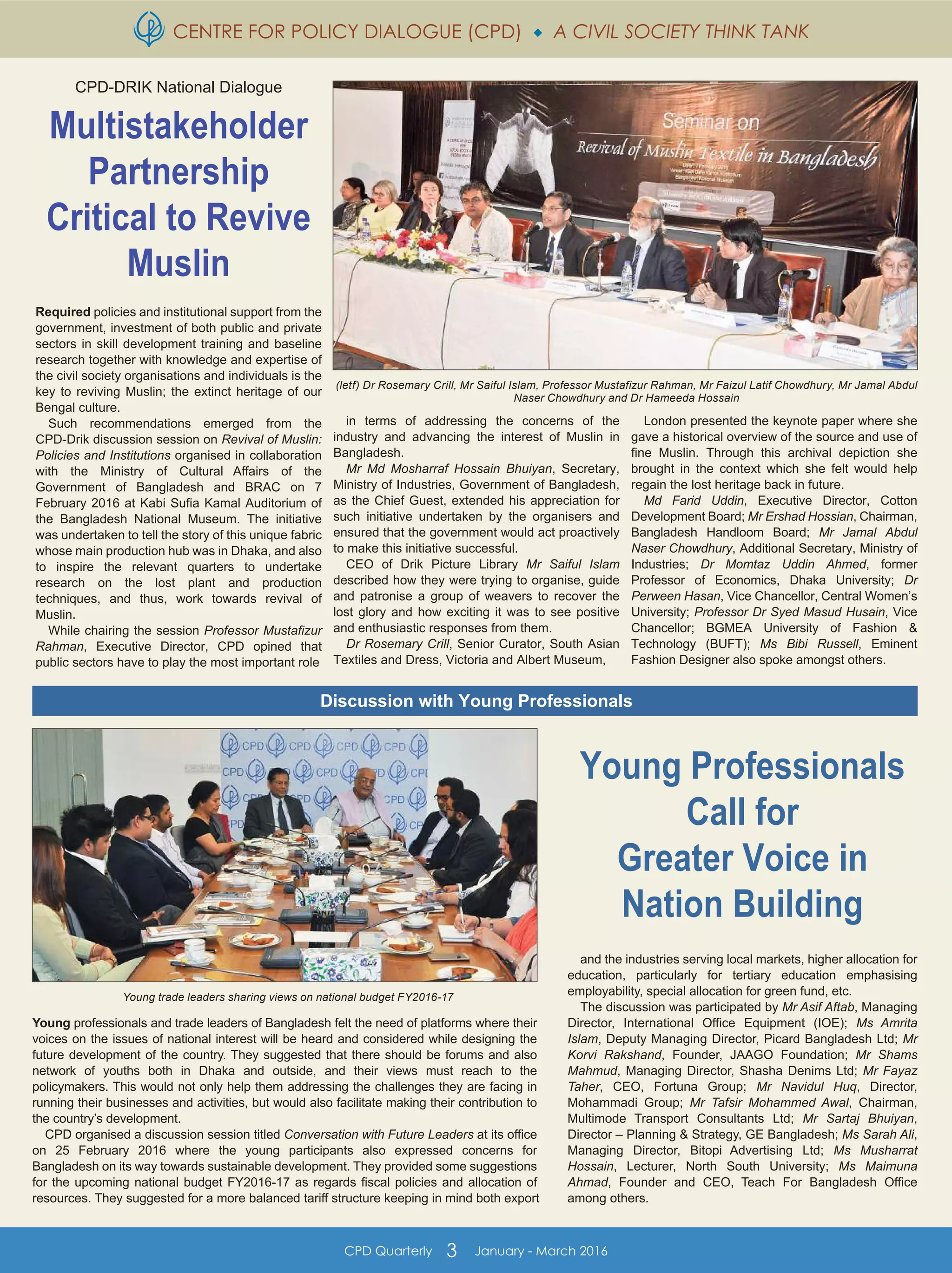 CENTRE FOR POLICY DIALOGUE (CPD)  A CIVIL SOCIETY THINK TANK
CPD Quarterly 3 January - March 2016
(letf) Dr Rosemary Crill, Mr Saiful Islam, Professor Mustafizur Rahman, Mr Faizul Latif Chowdhury, Mr Jamal Abdul
Naser Chowdhury and Dr Hameeda Hossain
Young trade leaders sharing views on national budget FY2016-17
CPD-DRIK National Dialogue
Multistakeholder
Partnership
Critical to Revive
Muslin
Required policies and institutional support from the
government, investment of both public and private
sectors in skill development training and baseline
research together with knowledge and expertise of
the civil society organisations and individuals is the
key to reviving Muslin; the extinct heritage of our
Bengal culture.
Such recommendations emerged from the
CPD-Drik discussion session on Revival of Muslin:
Policies and Institutions organised in collaboration
with the Ministry of Cultural Affairs of the
Government of Bangladesh and BRAC on 7
February 2016 at Kabi Sufia Kamal Auditorium of
the Bangladesh National Museum. The initiative
was undertaken to tell the story of this unique fabric
whose main production hub was in Dhaka, and also
to inspire the relevant quarters to undertake
research on the lost plant and production
techniques, and thus, work towards revival of
Muslin.
While chairing the session Professor Mustafizur
Rahman, Executive Director, CPD opined that
public sectors have to play the most important role
in terms of addressing the concerns of the
industry and advancing the interest of Muslin in
Bangladesh.
Mr Md Mosharraf Hossain Bhuiyan, Secretary,
Ministry of Industries, Government of Bangladesh,
as the Chief Guest, extended his appreciation for
such initiative undertaken by the organisers and
ensured that the government would act proactively
to make this initiative successful.
CEO of Drik Picture Library Mr Saiful Islam
described how they were trying to organise, guide
and patronise a group of weavers to recover the
lost glory and how exciting it was to see positive
and enthusiastic responses from them.
Dr Rosemary Crill, Senior Curator, South Asian
Textiles and Dress, Victoria and Albert Museum,
London presented the keynote paper where she
gave a historical overview of the source and use of
fine Muslin. Through this archival depiction she
brought in the context which she felt would help
regain the lost heritage back in future.
Md Farid Uddin, Executive Director, Cotton
Development Board; Mr Ershad Hossian, Chairman,
Bangladesh Handloom Board; Mr Jamal Abdul
Naser Chowdhury, Additional Secretary, Ministry of
Industries; Dr Momtaz Uddin Ahmed, former
Professor of Economics, Dhaka University; Dr
Perween Hasan, Vice Chancellor, Central Women’s
University; Professor Dr Syed Masud Husain, Vice
Chancellor; BGMEA University of Fashion &
Technology (BUFT); Ms Bibi Russell, Eminent
Fashion Designer also spoke amongst others.
Young professionals and trade leaders of Bangladesh felt the need of platforms where their
voices on the issues of national interest will be heard and considered while designing the
future development of the country. They suggested that there should be forums and also
network of youths both in Dhaka and outside, and their views must reach to the
policymakers. This would not only help them addressing the challenges they are facing in
running their businesses and activities, but would also facilitate making their contribution to
the country’s development.
CPD organised a discussion session titled Conversation with Future Leaders at its office
on 25 February 2016 where the young participants also expressed concerns for
Bangladesh on its way towards sustainable development. They provided some suggestions
for the upcoming national budget FY2016-17 as regards fiscal policies and allocation of
resources. They suggested for a more balanced tariff structure keeping in mind both export
Young Professionals
Call for
Greater Voice in
Nation Building
and the industries serving local markets, higher allocation for
education, particularly for tertiary education emphasising
employability, special allocation for green fund, etc.
The discussion was participated by Mr Asif Aftab, Managing
Director, International Office Equipment (IOE); Ms Amrita
Islam, Deputy Managing Director, Picard Bangladesh Ltd; Mr
Korvi Rakshand, Founder, JAAGO Foundation; Mr Shams
Mahmud, Managing Director, Shasha Denims Ltd; Mr Fayaz
Taher, CEO, Fortuna Group; Mr Navidul Huq, Director,
Mohammadi Group; Mr Tafsir Mohammed Awal, Chairman,
Multimode Transport Consultants Ltd; Mr Sartaj Bhuiyan,
Director – Planning & Strategy, GE Bangladesh; Ms Sarah Ali,
Managing Director, Bitopi Advertising Ltd; Ms Musharrat
Hossain, Lecturer, North South University; Ms Maimuna
Ahmad, Founder and CEO, Teach For Bangladesh Office
among others.
Discussion with Young Professionals
 