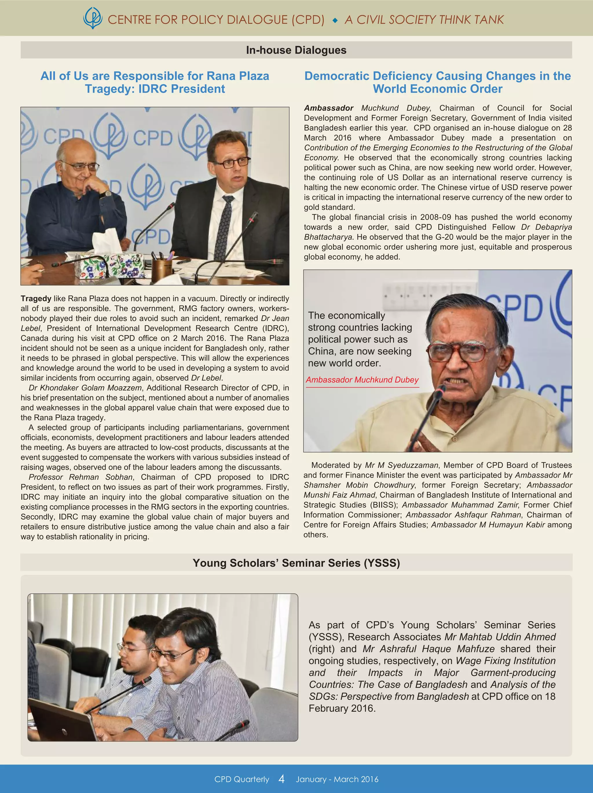 CENTRE FOR POLICY DIALOGUE (CPD)  A CIVIL SOCIETY THINK TANK
CPD Quarterly 4 January - March 2016
Young Scholars’ Seminar Series (YSSS)
In-house Dialogues
All of Us are Responsible for Rana Plaza
Tragedy: IDRC President
Tragedy like Rana Plaza does not happen in a vacuum. Directly or indirectly
all of us are responsible. The government, RMG factory owners, workers-
nobody played their due roles to avoid such an incident, remarked Dr Jean
Lebel, President of International Development Research Centre (IDRC),
Canada during his visit at CPD office on 2 March 2016. The Rana Plaza
incident should not be seen as a unique incident for Bangladesh only, rather
it needs to be phrased in global perspective. This will allow the experiences
and knowledge around the world to be used in developing a system to avoid
similar incidents from occurring again, observed Dr Lebel.
Dr Khondaker Golam Moazzem, Additional Research Director of CPD, in
his brief presentation on the subject, mentioned about a number of anomalies
and weaknesses in the global apparel value chain that were exposed due to
the Rana Plaza tragedy.
A selected group of participants including parliamentarians, government
officials, economists, development practitioners and labour leaders attended
the meeting. As buyers are attracted to low-cost products, discussants at the
event suggested to compensate the workers with various subsidies instead of
raising wages, observed one of the labour leaders among the discussants.
Professor Rehman Sobhan, Chairman of CPD proposed to IDRC
President, to reflect on two issues as part of their work programmes. Firstly,
IDRC may initiate an inquiry into the global comparative situation on the
existing compliance processes in the RMG sectors in the exporting countries.
Secondly, IDRC may examine the global value chain of major buyers and
retailers to ensure distributive justice among the value chain and also a fair
way to establish rationality in pricing.
Democratic Deficiency Causing Changes in the
World Economic Order
Ambassador Muchkund Dubey, Chairman of Council for Social
Development and Former Foreign Secretary, Government of India visited
Bangladesh earlier this year. CPD organised an in-house dialogue on 28
March 2016 where Ambassador Dubey made a presentation on
Contribution of the Emerging Economies to the Restructuring of the Global
Economy. He observed that the economically strong countries lacking
political power such as China, are now seeking new world order. However,
the continuing role of US Dollar as an international reserve currency is
halting the new economic order. The Chinese virtue of USD reserve power
is critical in impacting the international reserve currency of the new order to
gold standard.
The global financial crisis in 2008-09 has pushed the world economy
towards a new order, said CPD Distinguished Fellow Dr Debapriya
Bhattacharya. He observed that the G-20 would be the major player in the
new global economic order ushering more just, equitable and prosperous
global economy, he added.
Moderated by Mr M Syeduzzaman, Member of CPD Board of Trustees
and former Finance Minister the event was participated by Ambassador Mr
Shamsher Mobin Chowdhury, former Foreign Secretary; Ambassador
Munshi Faiz Ahmad, Chairman of Bangladesh Institute of International and
Strategic Studies (BIISS); Ambassador Muhammad Zamir, Former Chief
Information Commissioner; Ambassador Ashfaqur Rahman, Chairman of
Centre for Foreign Affairs Studies; Ambassador M Humayun Kabir among
others.
Ambassador Muchkund Dubey
The economically
strong countries lacking
political power such as
China, are now seeking
new world order.
As part of CPD’s Young Scholars’ Seminar Series
(YSSS), Research Associates Mr Mahtab Uddin Ahmed
(right) and Mr Ashraful Haque Mahfuze shared their
ongoing studies, respectively, on Wage Fixing Institution
and their Impacts in Major Garment-producing
Countries: The Case of Bangladesh and Analysis of the
SDGs: Perspective from Bangladesh at CPD office on 18
February 2016.
 