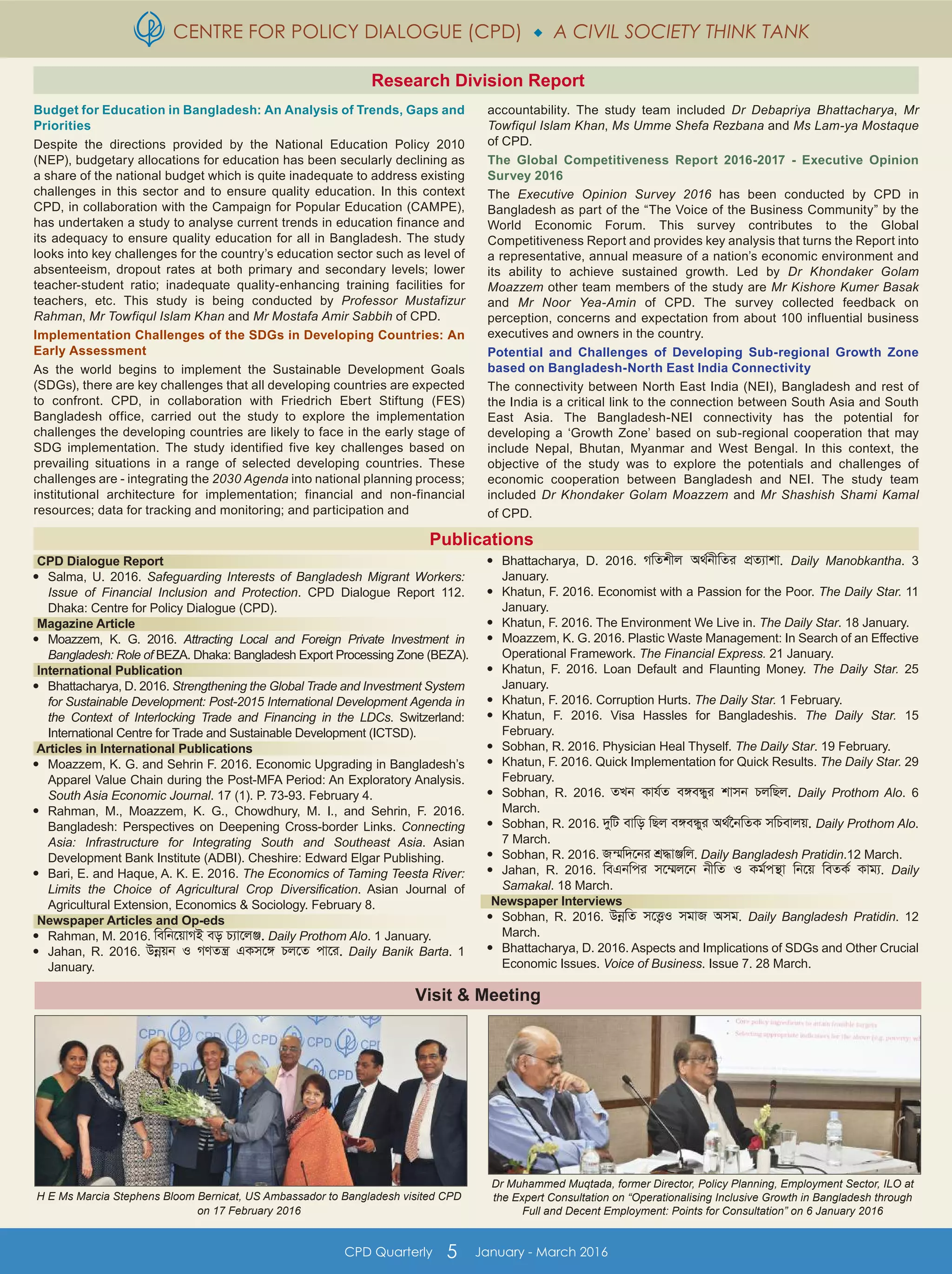 CENTRE FOR POLICY DIALOGUE (CPD)  A CIVIL SOCIETY THINK TANK
CPD Quarterly 5 January - March 2016
Budget for Education in Bangladesh: An Analysis of Trends, Gaps and
Priorities
Despite the directions provided by the National Education Policy 2010
(NEP), budgetary allocations for education has been secularly declining as
a share of the national budget which is quite inadequate to address existing
challenges in this sector and to ensure quality education. In this context
CPD, in collaboration with the Campaign for Popular Education (CAMPE),
has undertaken a study to analyse current trends in education finance and
its adequacy to ensure quality education for all in Bangladesh. The study
looks into key challenges for the country’s education sector such as level of
absenteeism, dropout rates at both primary and secondary levels; lower
teacher-student ratio; inadequate quality-enhancing training facilities for
teachers, etc. This study is being conducted by Professor Mustafizur
Rahman, Mr Towfiqul Islam Khan and Mr Mostafa Amir Sabbih of CPD.
Implementation Challenges of the SDGs in Developing Countries: An
Early Assessment
As the world begins to implement the Sustainable Development Goals
(SDGs), there are key challenges that all developing countries are expected
to confront. CPD, in collaboration with Friedrich Ebert Stiftung (FES)
Bangladesh office, carried out the study to explore the implementation
challenges the developing countries are likely to face in the early stage of
SDG implementation. The study identified five key challenges based on
prevailing situations in a range of selected developing countries. These
challenges are - integrating the 2030 Agenda into national planning process;
institutional architecture for implementation; financial and non-financial
resources; data for tracking and monitoring; and participation and
accountability. The study team included Dr Debapriya Bhattacharya, Mr
Towfiqul Islam Khan, Ms Umme Shefa Rezbana and Ms Lam-ya Mostaque
of CPD.
The Global Competitiveness Report 2016-2017 - Executive Opinion
Survey 2016
The Executive Opinion Survey 2016 has been conducted by CPD in
Bangladesh as part of the “The Voice of the Business Community” by the
World Economic Forum. This survey contributes to the Global
Competitiveness Report and provides key analysis that turns the Report into
a representative, annual measure of a nation’s economic environment and
its ability to achieve sustained growth. Led by Dr Khondaker Golam
Moazzem other team members of the study are Mr Kishore Kumer Basak
and Mr Noor Yea-Amin of CPD. The survey collected feedback on
perception, concerns and expectation from about 100 influential business
executives and owners in the country.
Potential and Challenges of Developing Sub-regional Growth Zone
based on Bangladesh-North East India Connectivity
The connectivity between North East India (NEI), Bangladesh and rest of
the India is a critical link to the connection between South Asia and South
East Asia. The Bangladesh-NEI connectivity has the potential for
developing a ‘Growth Zone’ based on sub-regional cooperation that may
include Nepal, Bhutan, Myanmar and West Bengal. In this context, the
objective of the study was to explore the potentials and challenges of
economic cooperation between Bangladesh and NEI. The study team
included Dr Khondaker Golam Moazzem and Mr Shashish Shami Kamal
of CPD.
Visit & Meeting
H E Ms Marcia Stephens Bloom Bernicat, US Ambassador to Bangladesh visited CPD
on 17 February 2016
Dr Muhammed Muqtada, former Director, Policy Planning, Employment Sector, ILO at
the Expert Consultation on “Operationalising Inclusive Growth in Bangladesh through
Full and Decent Employment: Points for Consultation” on 6 January 2016
Research Division Report
Publications
CPD Dialogue Report

Salma, U. 2016. Safeguarding Interests of Bangladesh Migrant Workers:
Issue of Financial Inclusion and Protection. CPD Dialogue Report 112.
Dhaka: Centre for Policy Dialogue (CPD).
Magazine Article

Moazzem, K. G. 2016. Attracting Local and Foreign Private Investment in
Bangladesh: Role of BEZA. Dhaka: Bangladesh Export Processing Zone (BEZA).
International Publication

Bhattacharya, D. 2016. Strengthening the Global Trade and Investment System
for Sustainable Development: Post-2015 International Development Agenda in
the Context of Interlocking Trade and Financing in the LDCs. Switzerland:
International Centre for Trade and Sustainable Development (ICTSD).
Articles in International Publications

Moazzem, K. G. and Sehrin F. 2016. Economic Upgrading in Bangladesh’s
Apparel Value Chain during the Post-MFA Period: An Exploratory Analysis.
South Asia Economic Journal. 17 (1). P. 73-93. February 4.

Rahman, M., Moazzem, K. G., Chowdhury, M. I., and Sehrin, F. 2016.
Bangladesh: Perspectives on Deepening Cross-border Links. Connecting
Asia: Infrastructure for Integrating South and Southeast Asia. Asian
Development Bank Institute (ADBI). Cheshire: Edward Elgar Publishing.

Bari, E. and Haque, A. K. E. 2016. The Economics of Taming Teesta River:
Limits the Choice of Agricultural Crop Diversification. Asian Journal of
Agricultural Extension, Economics & Sociology. February 8.
Newspaper Articles and Op-eds

Rahman, M. 2016. wewb‡qvMB eo P¨v‡jÄ. Daily Prothom Alo. 1 January.

Jahan, R. 2016. Dbœqb I MYZš¿ GKm‡½ Pj‡Z cv‡i. Daily Banik Barta. 1
January.

Bhattacharya, D. 2016. MwZkxj A_©bxwZi cÖZ¨vkv. Daily Manobkantha. 3
January.

Khatun, F. 2016. Economist with a Passion for the Poor. The Daily Star. 11
January.

Khatun, F. 2016. The Environment We Live in. The Daily Star. 18 January.

Moazzem, K. G. 2016. Plastic Waste Management: In Search of an Effective
Operational Framework. The Financial Express. 21 January.

Khatun, F. 2016. Loan Default and Flaunting Money. The Daily Star. 25
January.

Khatun, F. 2016. Corruption Hurts. The Daily Star. 1 February.

Khatun, F. 2016. Visa Hassles for Bangladeshis. The Daily Star. 15
February.

Sobhan, R. 2016. Physician Heal Thyself. The Daily Star. 19 February.

Khatun, F. 2016. Quick Implementation for Quick Results. The Daily Star. 29
February.

Sobhan, R. 2016. ZLb Kvh©Z e½eÜyi kvmb PjwQj. Daily Prothom Alo. 6
March.

Sobhan, R. 2016. `ywU evwo wQj e½eÜyi A_©‰bwZK mwPevjq. Daily Prothom Alo.
7 March.

Sobhan, R. 2016. Rš§w`‡bi kÖ×vÄwj. Daily Bangladesh Pratidin.12 March.

Jahan, R. 2016. weGbwci m‡¤§j‡b bxwZ I Kg©cš’v wb‡q weZK© Kvg¨. Daily
Samakal. 18 March.
Newspaper Interviews

Sobhan, R. 2016. DbœwZ m‡Ë¡I mgvR Amg. Daily Bangladesh Pratidin. 12
March.

Bhattacharya, D. 2016. Aspects and Implications of SDGs and Other Crucial
Economic Issues. Voice of Business. Issue 7. 28 March.
 
