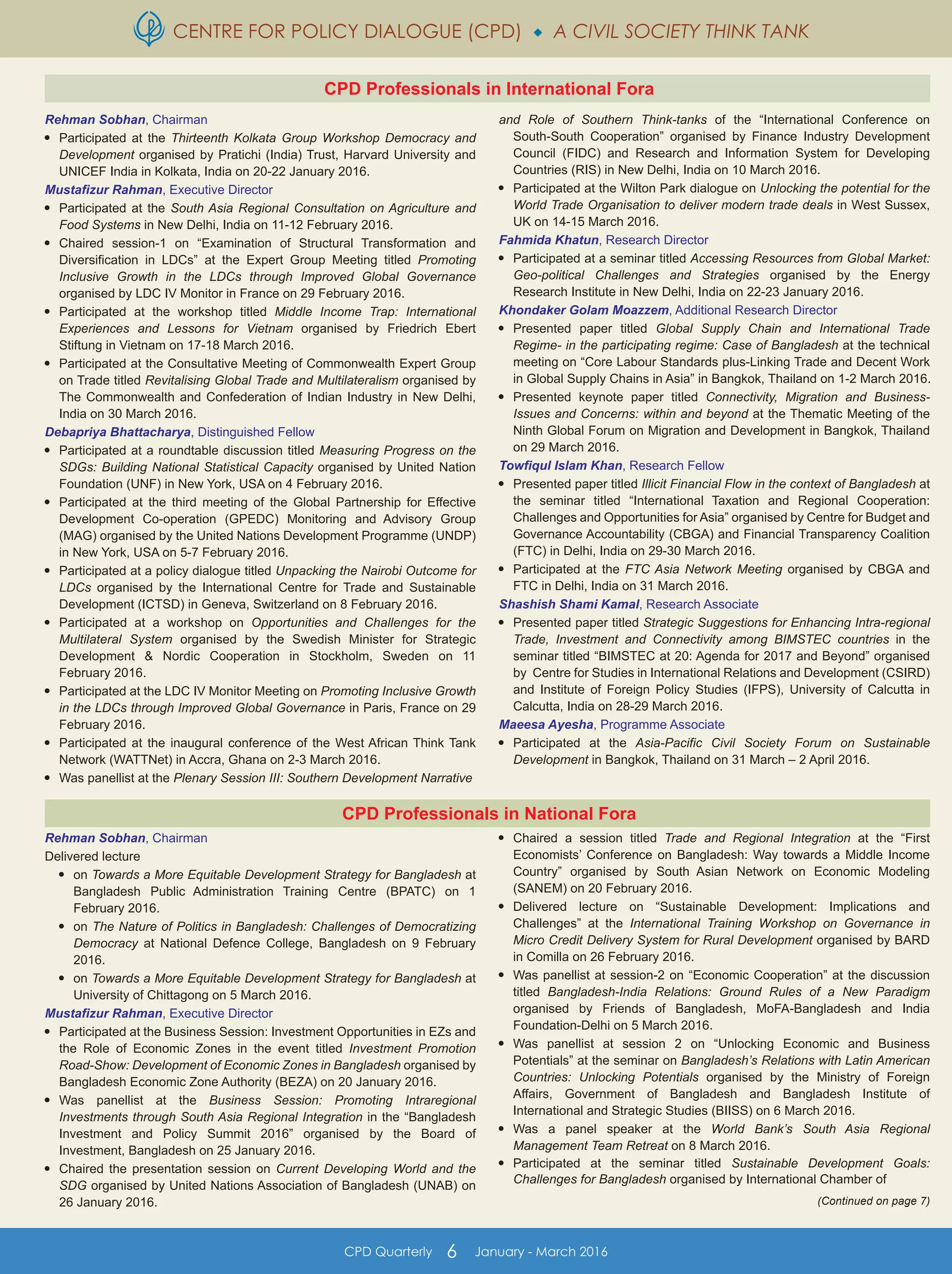 CENTRE FOR POLICY DIALOGUE (CPD)  A CIVIL SOCIETY THINK TANK
CPD Quarterly 6 January - March 2016
Rehman Sobhan, Chairman
Delivered lecture

on Towards a More Equitable Development Strategy for Bangladesh at
Bangladesh Public Administration Training Centre (BPATC) on 1
February 2016.

on The Nature of Politics in Bangladesh: Challenges of Democratizing
Democracy at National Defence College, Bangladesh on 9 February
2016.

on Towards a More Equitable Development Strategy for Bangladesh at
University of Chittagong on 5 March 2016.
Mustafizur Rahman, Executive Director

Participated at the Business Session: Investment Opportunities in EZs and
the Role of Economic Zones in the event titled Investment Promotion
Road-Show: Development of Economic Zones in Bangladesh organised by
Bangladesh Economic Zone Authority (BEZA) on 20 January 2016.

Was panellist at the Business Session: Promoting Intraregional
Investments through South Asia Regional Integration in the “Bangladesh
Investment and Policy Summit 2016” organised by the Board of
Investment, Bangladesh on 25 January 2016.

Chaired the presentation session on Current Developing World and the
SDG organised by United Nations Association of Bangladesh (UNAB) on
26 January 2016.

Chaired a session titled Trade and Regional Integration at the “First
Economists’ Conference on Bangladesh: Way towards a Middle Income
Country” organised by South Asian Network on Economic Modeling
(SANEM) on 20 February 2016.

Delivered lecture on “Sustainable Development: Implications and
Challenges” at the International Training Workshop on Governance in
Micro Credit Delivery System for Rural Development organised by BARD
in Comilla on 26 February 2016.

Was panellist at session-2 on “Economic Cooperation” at the discussion
titled Bangladesh-India Relations: Ground Rules of a New Paradigm
organised by Friends of Bangladesh, MoFA-Bangladesh and India
Foundation-Delhi on 5 March 2016.

Was panellist at session 2 on “Unlocking Economic and Business
Potentials” at the seminar on Bangladesh’s Relations with Latin American
Countries: Unlocking Potentials organised by the Ministry of Foreign
Affairs, Government of Bangladesh and Bangladesh Institute of
International and Strategic Studies (BIISS) on 6 March 2016.

Was a panel speaker at the World Bank’s South Asia Regional
Management Team Retreat on 8 March 2016.

Participated at the seminar titled Sustainable Development Goals:
Challenges for Bangladesh organised by International Chamber of
(Continued on page 7)
Rehman Sobhan, Chairman

Participated at the Thirteenth Kolkata Group Workshop Democracy and
Development organised by Pratichi (India) Trust, Harvard University and
UNICEF India in Kolkata, India on 20-22 January 2016.
Mustafizur Rahman, Executive Director

Participated at the South Asia Regional Consultation on Agriculture and
Food Systems in New Delhi, India on 11-12 February 2016.

Chaired session-1 on “Examination of Structural Transformation and
Diversification in LDCs” at the Expert Group Meeting titled Promoting
Inclusive Growth in the LDCs through Improved Global Governance
organised by LDC IV Monitor in France on 29 February 2016.

Participated at the workshop titled Middle Income Trap: International
Experiences and Lessons for Vietnam organised by Friedrich Ebert
Stiftung in Vietnam on 17-18 March 2016.

Participated at the Consultative Meeting of Commonwealth Expert Group
on Trade titled Revitalising Global Trade and Multilateralism organised by
The Commonwealth and Confederation of Indian Industry in New Delhi,
India on 30 March 2016.
Debapriya Bhattacharya, Distinguished Fellow

Participated at a roundtable discussion titled Measuring Progress on the
SDGs: Building National Statistical Capacity organised by United Nation
Foundation (UNF) in New York, USA on 4 February 2016.

Participated at the third meeting of the Global Partnership for Effective
Development Co-operation (GPEDC) Monitoring and Advisory Group
(MAG) organised by the United Nations Development Programme (UNDP)
in New York, USA on 5-7 February 2016.

Participated at a policy dialogue titled Unpacking the Nairobi Outcome for
LDCs organised by the International Centre for Trade and Sustainable
Development (ICTSD) in Geneva, Switzerland on 8 February 2016.

Participated at a workshop on Opportunities and Challenges for the
Multilateral System organised by the Swedish Minister for Strategic
Development & Nordic Cooperation in Stockholm, Sweden on 11
February 2016.

Participated at the LDC IV Monitor Meeting on Promoting Inclusive Growth
in the LDCs through Improved Global Governance in Paris, France on 29
February 2016.

Participated at the inaugural conference of the West African Think Tank
Network (WATTNet) in Accra, Ghana on 2-3 March 2016.

Was panellist at the Plenary Session III: Southern Development Narrative
and Role of Southern Think-tanks of the “International Conference on
South-South Cooperation” organised by Finance Industry Development
Council (FIDC) and Research and Information System for Developing
Countries (RIS) in New Delhi, India on 10 March 2016.

Participated at the Wilton Park dialogue on Unlocking the potential for the
World Trade Organisation to deliver modern trade deals in West Sussex,
UK on 14-15 March 2016.
Fahmida Khatun, Research Director

Participated at a seminar titled Accessing Resources from Global Market:
Geo-political Challenges and Strategies organised by the Energy
Research Institute in New Delhi, India on 22-23 January 2016.
Khondaker Golam Moazzem, Additional Research Director

Presented paper titled Global Supply Chain and International Trade
Regime- in the participating regime: Case of Bangladesh at the technical
meeting on “Core Labour Standards plus-Linking Trade and Decent Work
in Global Supply Chains in Asia” in Bangkok, Thailand on 1-2 March 2016.

Presented keynote paper titled Connectivity, Migration and Business-
Issues and Concerns: within and beyond at the Thematic Meeting of the
Ninth Global Forum on Migration and Development in Bangkok, Thailand
on 29 March 2016.
Towfiqul Islam Khan, Research Fellow

Presented paper titled Illicit Financial Flow in the context of Bangladesh at
the seminar titled “International Taxation and Regional Cooperation:
Challenges and Opportunities for Asia” organised by Centre for Budget and
Governance Accountability (CBGA) and Financial Transparency Coalition
(FTC) in Delhi, India on 29-30 March 2016.

Participated at the FTC Asia Network Meeting organised by CBGA and
FTC in Delhi, India on 31 March 2016.
Shashish Shami Kamal, Research Associate

Presented paper titled Strategic Suggestions for Enhancing Intra-regional
Trade, Investment and Connectivity among BIMSTEC countries in the
seminar titled “BIMSTEC at 20: Agenda for 2017 and Beyond” organised
by Centre for Studies in International Relations and Development (CSIRD)
and Institute of Foreign Policy Studies (IFPS), University of Calcutta in
Calcutta, India on 28-29 March 2016.
Maeesa Ayesha, Programme Associate

Participated at the Asia-Pacific Civil Society Forum on Sustainable
Development in Bangkok, Thailand on 31 March – 2 April 2016.
CPD Professionals in International Fora
CPD Professionals in National Fora
 
