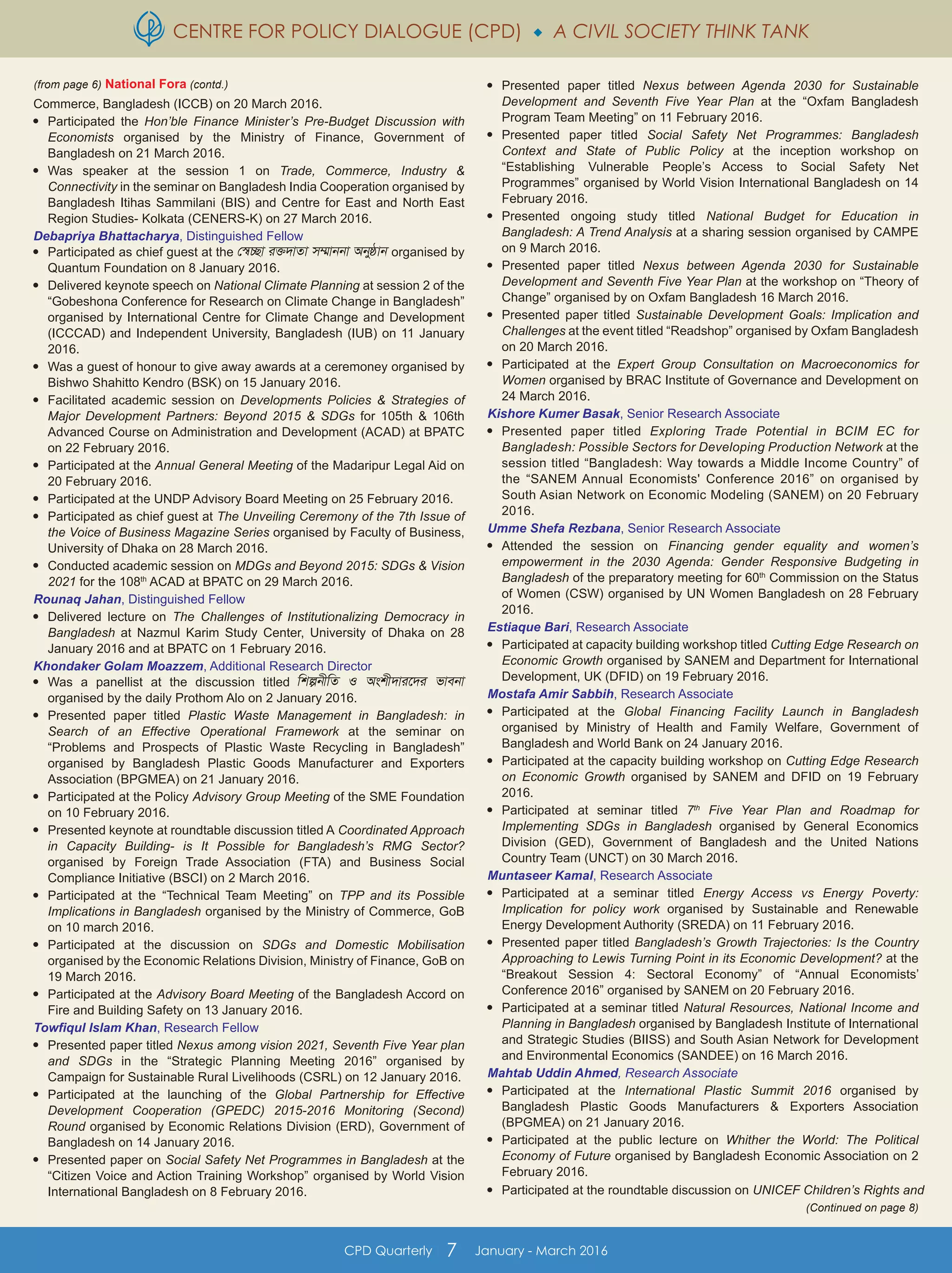 CENTRE FOR POLICY DIALOGUE (CPD)  A CIVIL SOCIETY THINK TANK
CPD Quarterly 7 January - March 2016
Commerce, Bangladesh (ICCB) on 20 March 2016.

Participated the Hon’ble Finance Minister’s Pre-Budget Discussion with
Economists organised by the Ministry of Finance, Government of
Bangladesh on 21 March 2016.

Was speaker at the session 1 on Trade, Commerce, Industry &
Connectivity in the seminar on Bangladesh India Cooperation organised by
Bangladesh Itihas Sammilani (BIS) and Centre for East and North East
Region Studies- Kolkata (CENERS-K) on 27 March 2016.
Debapriya Bhattacharya, Distinguished Fellow

Participated as chief guest at the †¯^”Qv i³`vZv m¤§vbbv Abyôvb organised by
Quantum Foundation on 8 January 2016.

Delivered keynote speech on National Climate Planning at session 2 of the
“Gobeshona Conference for Research on Climate Change in Bangladesh”
organised by International Centre for Climate Change and Development
(ICCCAD) and Independent University, Bangladesh (IUB) on 11 January
2016.

Was a guest of honour to give away awards at a ceremoney organised by
Bishwo Shahitto Kendro (BSK) on 15 January 2016.

Facilitated academic session on Developments Policies & Strategies of
Major Development Partners: Beyond 2015 & SDGs for 105th & 106th
Advanced Course on Administration and Development (ACAD) at BPATC
on 22 February 2016.

Participated at the Annual General Meeting of the Madaripur Legal Aid on
20 February 2016.

Participated at the UNDP Advisory Board Meeting on 25 February 2016.

Participated as chief guest at The Unveiling Ceremony of the 7th Issue of
the Voice of Business Magazine Series organised by Faculty of Business,
University of Dhaka on 28 March 2016.

Conducted academic session on MDGs and Beyond 2015: SDGs & Vision
2021 for the 108th
ACAD at BPATC on 29 March 2016.
Rounaq Jahan, Distinguished Fellow

Delivered lecture on The Challenges of Institutionalizing Democracy in
Bangladesh at Nazmul Karim Study Center, University of Dhaka on 28
January 2016 and at BPATC on 1 February 2016.
Khondaker Golam Moazzem, Additional Research Director

Was a panellist at the discussion titled wkíbxwZ I Askx`vi‡`i fvebv
organised by the daily Prothom Alo on 2 January 2016.

Presented paper titled Plastic Waste Management in Bangladesh: in
Search of an Effective Operational Framework at the seminar on
“Problems and Prospects of Plastic Waste Recycling in Bangladesh”
organised by Bangladesh Plastic Goods Manufacturer and Exporters
Association (BPGMEA) on 21 January 2016.

Participated at the Policy Advisory Group Meeting of the SME Foundation
on 10 February 2016.

Presented keynote at roundtable discussion titled A Coordinated Approach
in Capacity Building- is It Possible for Bangladesh’s RMG Sector?
organised by Foreign Trade Association (FTA) and Business Social
Compliance Initiative (BSCI) on 2 March 2016.

Participated at the “Technical Team Meeting” on TPP and its Possible
Implications in Bangladesh organised by the Ministry of Commerce, GoB
on 10 march 2016.

Participated at the discussion on SDGs and Domestic Mobilisation
organised by the Economic Relations Division, Ministry of Finance, GoB on
19 March 2016.

Participated at the Advisory Board Meeting of the Bangladesh Accord on
Fire and Building Safety on 13 January 2016.
Towfiqul Islam Khan, Research Fellow

Presented paper titled Nexus among vision 2021, Seventh Five Year plan
and SDGs in the “Strategic Planning Meeting 2016” organised by
Campaign for Sustainable Rural Livelihoods (CSRL) on 12 January 2016.

Participated at the launching of the Global Partnership for Effective
Development Cooperation (GPEDC) 2015-2016 Monitoring (Second)
Round organised by Economic Relations Division (ERD), Government of
Bangladesh on 14 January 2016.

Presented paper on Social Safety Net Programmes in Bangladesh at the
“Citizen Voice and Action Training Workshop” organised by World Vision
International Bangladesh on 8 February 2016.

Presented paper titled Nexus between Agenda 2030 for Sustainable
Development and Seventh Five Year Plan at the “Oxfam Bangladesh
Program Team Meeting” on 11 February 2016.

Presented paper titled Social Safety Net Programmes: Bangladesh
Context and State of Public Policy at the inception workshop on
“Establishing Vulnerable People’s Access to Social Safety Net
Programmes” organised by World Vision International Bangladesh on 14
February 2016.

Presented ongoing study titled National Budget for Education in
Bangladesh: A Trend Analysis at a sharing session organised by CAMPE
on 9 March 2016.

Presented paper titled Nexus between Agenda 2030 for Sustainable
Development and Seventh Five Year Plan at the workshop on “Theory of
Change” organised by on Oxfam Bangladesh 16 March 2016.

Presented paper titled Sustainable Development Goals: Implication and
Challenges at the event titled “Readshop” organised by Oxfam Bangladesh
on 20 March 2016.

Participated at the Expert Group Consultation on Macroeconomics for
Women organised by BRAC Institute of Governance and Development on
24 March 2016.
Kishore Kumer Basak, Senior Research Associate

Presented paper titled Exploring Trade Potential in BCIM EC for
Bangladesh: Possible Sectors for Developing Production Network at the
session titled “Bangladesh: Way towards a Middle Income Country” of
the “SANEM Annual Economists' Conference 2016” on organised by
South Asian Network on Economic Modeling (SANEM) on 20 February
2016.
Umme Shefa Rezbana, Senior Research Associate

Attended the session on Financing gender equality and women’s
empowerment in the 2030 Agenda: Gender Responsive Budgeting in
Bangladesh of the preparatory meeting for 60th
Commission on the Status
of Women (CSW) organised by UN Women Bangladesh on 28 February
2016.
Estiaque Bari, Research Associate

Participated at capacity building workshop titled Cutting Edge Research on
Economic Growth organised by SANEM and Department for International
Development, UK (DFID) on 19 February 2016.
Mostafa Amir Sabbih, Research Associate

Participated at the Global Financing Facility Launch in Bangladesh
organised by Ministry of Health and Family Welfare, Government of
Bangladesh and World Bank on 24 January 2016.

Participated at the capacity building workshop on Cutting Edge Research
on Economic Growth organised by SANEM and DFID on 19 February
2016.

Participated at seminar titled 7th
Five Year Plan and Roadmap for
Implementing SDGs in Bangladesh organised by General Economics
Division (GED), Government of Bangladesh and the United Nations
Country Team (UNCT) on 30 March 2016.
Muntaseer Kamal, Research Associate

Participated at a seminar titled Energy Access vs Energy Poverty:
Implication for policy work organised by Sustainable and Renewable
Energy Development Authority (SREDA) on 11 February 2016.

Presented paper titled Bangladesh’s Growth Trajectories: Is the Country
Approaching to Lewis Turning Point in its Economic Development? at the
“Breakout Session 4: Sectoral Economy” of “Annual Economists’
Conference 2016” organised by SANEM on 20 February 2016.

Participated at a seminar titled Natural Resources, National Income and
Planning in Bangladesh organised by Bangladesh Institute of International
and Strategic Studies (BIISS) and South Asian Network for Development
and Environmental Economics (SANDEE) on 16 March 2016.
Mahtab Uddin Ahmed, Research Associate

Participated at the International Plastic Summit 2016 organised by
Bangladesh Plastic Goods Manufacturers & Exporters Association
(BPGMEA) on 21 January 2016.

Participated at the public lecture on Whither the World: The Political
Economy of Future organised by Bangladesh Economic Association on 2
February 2016.

Participated at the roundtable discussion on UNICEF Children’s Rights and
(Continued on page 8)
(from page 6) National Fora (contd.)
 