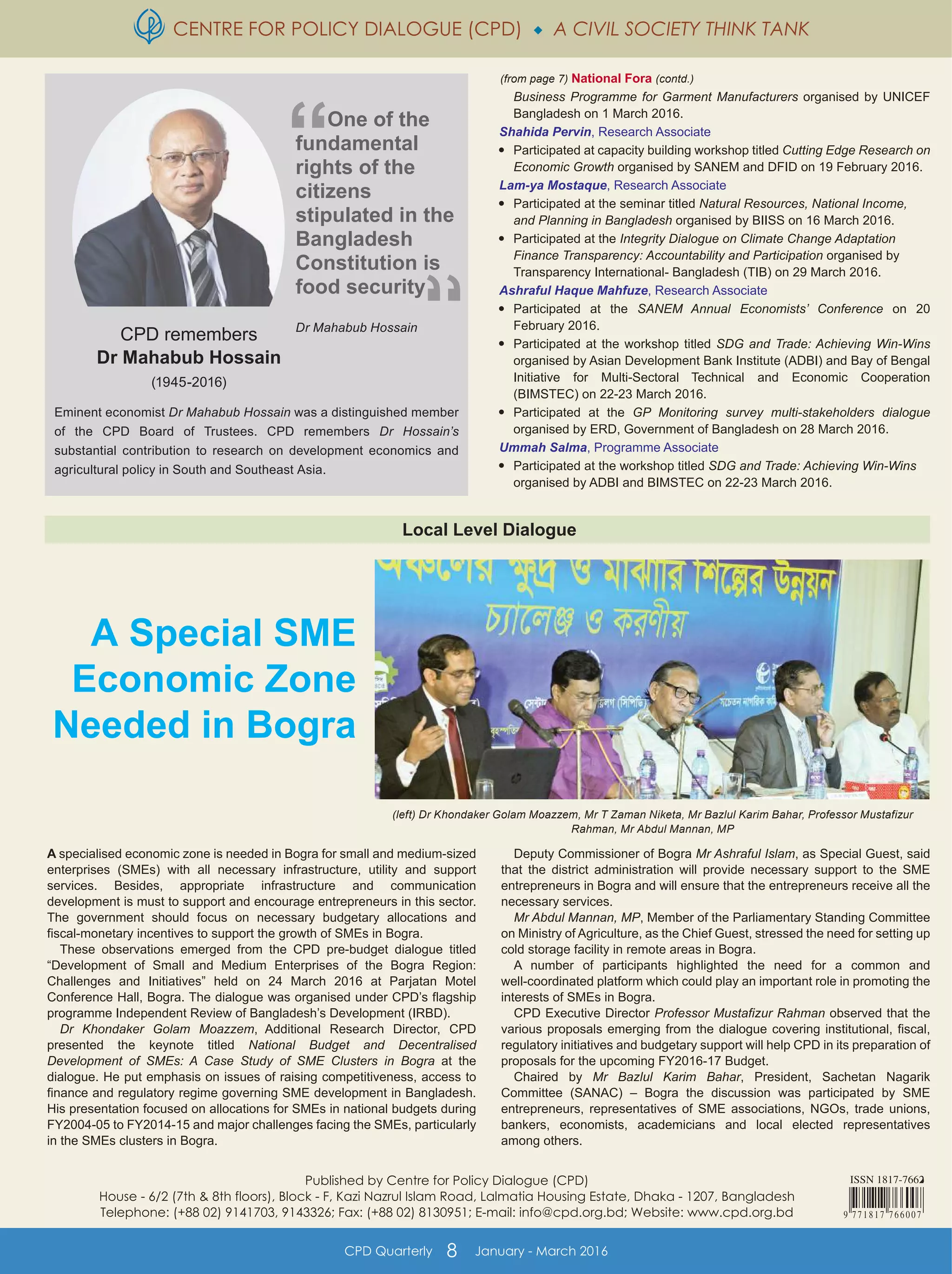 CENTRE FOR POLICY DIALOGUE (CPD)  A CIVIL SOCIETY THINK TANK
CPD Quarterly 8 January - March 2016
Published by Centre for Policy Dialogue (CPD)
House - 6/2 (7th & 8th floors), Block - F, Kazi Nazrul Islam Road, Lalmatia Housing Estate, Dhaka - 1207, Bangladesh
Telephone: (+88 02) 9141703, 9143326; Fax: (+88 02) 8130951; E-mail: info@cpd.org.bd; Website: www.cpd.org.bd
(left) Dr Khondaker Golam Moazzem, Mr T Zaman Niketa, Mr Bazlul Karim Bahar, Professor Mustafizur
Rahman, Mr Abdul Mannan, MP
A Special SME
Economic Zone
Needed in Bogra
(from page 7) National Fora (contd.)
Eminent economist Dr Mahabub Hossain was a distinguished member
of the CPD Board of Trustees. CPD remembers Dr Hossain’s
substantial contribution to research on development economics and
agricultural policy in South and Southeast Asia.
Local Level Dialogue
A specialised economic zone is needed in Bogra for small and medium-sized
enterprises (SMEs) with all necessary infrastructure, utility and support
services. Besides, appropriate infrastructure and communication
development is must to support and encourage entrepreneurs in this sector.
The government should focus on necessary budgetary allocations and
fiscal-monetary incentives to support the growth of SMEs in Bogra.
These observations emerged from the CPD pre-budget dialogue titled
“Development of Small and Medium Enterprises of the Bogra Region:
Challenges and Initiatives” held on 24 March 2016 at Parjatan Motel
Conference Hall, Bogra. The dialogue was organised under CPD’s flagship
programme Independent Review of Bangladesh’s Development (IRBD).
Dr Khondaker Golam Moazzem, Additional Research Director, CPD
presented the keynote titled National Budget and Decentralised
Development of SMEs: A Case Study of SME Clusters in Bogra at the
dialogue. He put emphasis on issues of raising competitiveness, access to
finance and regulatory regime governing SME development in Bangladesh.
His presentation focused on allocations for SMEs in national budgets during
FY2004-05 to FY2014-15 and major challenges facing the SMEs, particularly
in the SMEs clusters in Bogra.
Deputy Commissioner of Bogra Mr Ashraful Islam, as Special Guest, said
that the district administration will provide necessary support to the SME
entrepreneurs in Bogra and will ensure that the entrepreneurs receive all the
necessary services.
Mr Abdul Mannan, MP, Member of the Parliamentary Standing Committee
on Ministry of Agriculture, as the Chief Guest, stressed the need for setting up
cold storage facility in remote areas in Bogra.
A number of participants highlighted the need for a common and
well-coordinated platform which could play an important role in promoting the
interests of SMEs in Bogra.
CPD Executive Director Professor Mustafizur Rahman observed that the
various proposals emerging from the dialogue covering institutional, fiscal,
regulatory initiatives and budgetary support will help CPD in its preparation of
proposals for the upcoming FY2016-17 Budget.
Chaired by Mr Bazlul Karim Bahar, President, Sachetan Nagarik
Committee (SANAC) – Bogra the discussion was participated by SME
entrepreneurs, representatives of SME associations, NGOs, trade unions,
bankers, economists, academicians and local elected representatives
among others.
CPD remembers
Dr Mahabub Hossain
(1945-2016)
One of the
fundamental
rights of the
citizens
stipulated in the
Bangladesh
Constitution is
food security
Dr Mahabub Hossain
Business Programme for Garment Manufacturers organised by UNICEF
Bangladesh on 1 March 2016.
Shahida Pervin, Research Associate

Participated at capacity building workshop titled Cutting Edge Research on
Economic Growth organised by SANEM and DFID on 19 February 2016.
Lam-ya Mostaque, Research Associate

Participated at the seminar titled Natural Resources, National Income,
and Planning in Bangladesh organised by BIISS on 16 March 2016.

Participated at the Integrity Dialogue on Climate Change Adaptation
Finance Transparency: Accountability and Participation organised by
Transparency International- Bangladesh (TIB) on 29 March 2016.
Ashraful Haque Mahfuze, Research Associate

Participated at the SANEM Annual Economists’ Conference on 20
February 2016.

Participated at the workshop titled SDG and Trade: Achieving Win-Wins
organised by Asian Development Bank Institute (ADBI) and Bay of Bengal
Initiative for Multi-Sectoral Technical and Economic Cooperation
(BIMSTEC) on 22-23 March 2016.

Participated at the GP Monitoring survey multi-stakeholders dialogue
organised by ERD, Government of Bangladesh on 28 March 2016.
Ummah Salma, Programme Associate

Participated at the workshop titled SDG and Trade: Achieving Win-Wins
organised by ADBI and BIMSTEC on 22-23 March 2016.
 