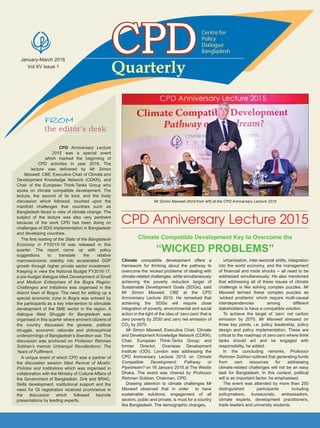 January-March 2016
Vol XV Issue 1
QuarterlyQuarterly
Centre for
Policy
Dialogue
Bangladesh
the editor's desk
CPD Anniversary Lecture
2015 was a special event
which marked the beginning of
CPD activities in year 2016. The
lecture was delivered by Mr Simon
Maxwell, CBE, Executive Chair of Climate and
Development Knowledge Network (CDKN), and
Chair of the European Think-Tanks Group who
spoke on climate compatible development. The
lecture, the second of its kind, and the lively
discussion which followed, touched upon the
manifold challenges that countries such as
Bangladesh faced in view of climate change. The
subject of the lecture was also very pertinent
because of the work CPD has been doing on
challenges of SDG implementation in Bangladesh
and developing countries.
The first reading of the State of the Bangladesh
Economy in FY2015-16 was released in this
quarter. The report came up with policy
suggestions to translate the relative
macroeconomic stability into accelerated GDP
growth through higher private sector investment.
Keeping in view the National Budget FY2016-17,
a pre-budget dialogue titled Development of Small
and Medium Enterprises of the Bogra Region:
Challenges and Initiatives was organised in the
district town of Bogra. The need for setting up a
special economic zone in Bogra was echoed by
the participants as a key intervention to stimulate
development of the SME sector in the region. A
dialogue titled Struggle for Bangladesh was
organised in this quarter where eminent citizens of
the country discussed the genesis, political
struggle, economic rationale and philosophical
underpinnings of Bangladesh’s liberation war. The
discussion was anchored on Professor Rehman
Sobhan’s memoir Untranquil Recollections: The
Years of Fulfilment.
A unique event of which CPD was a partner of
the discussion session titled Revival of Muslin:
Policies and Institutions which was organised in
collaboration with the Ministry of Cultural Affairs of
the Government of Bangladesh, Drik and BRAC.
Skills development, institutional support and the
need for GI registration received prominence in
the discussion which followed keynote
presentations by leading experts.
Mr Simon Maxwell (third from left) at the CPD Anniversary Lecture 2015
Climate compatible development offers a
framework for thinking about the pathway to
overcome the ‘wicked problems’ of dealing with
climate-related challenges, while simultaneously
achieving the poverty reduction target of
Sustainable Development Goals (SDGs), said
Mr Simon Maxwell, CBE at the CPD
Anniversary Lecture 2015. He remarked that
achieving the SDGs will require close
integration of poverty, environmental and social
action in the light of the idea of ‘zero-zero’ that is
zero poverty by 2030 and zero net emission of
CO2 by 2070.
Mr Simon Maxwell, Executive Chair, Climate
and Development Knowledge Network (CDKN);
Chair, European Think-Tanks Group; and
former Director, Overseas Development
Institute (ODI), London was addressing the
CPD Anniversary Lecture 2015 on Climate
Compatible Development: Pathway or
Pipedream? on 16 January 2016 at The Westin
Dhaka. The event was chaired by Professor
Rehman Sobhan, Chairman, CPD.
Drawing attention to climate challenges Mr
Maxwell observed that in order to have
sustainable solutions, engagement of all
sectors, public and private, is must for a country
like Bangladesh. The demographic changes,
urbanisation, inter-sectoral shifts, integration
into the world economy, and the management
of financial and trade shocks - all need to be
addressed simultaneously. He also mentioned
that addressing all of these issues of climate
challenge is like solving complex puzzles. Mr
Maxwell termed these complex puzzles as
‘wicked problems’ which require multi-causal
interdependencies among different
stakeholders to have a compatible solution.
To achieve the target of ‘zero’ net carbon
emission by 2070, Mr Maxwell stressed on
three key points, i.e. policy leadership, policy
design and policy implementation. These are
critical to the roadmap of zero-zero where think
tanks should act and be engaged with
responsibility, he added.
In the concluding remarks, Professor
Rehman Sobhan outlined that generating funds
from own resources for addressing
climate-related challenges will not be an easy
task for Bangladesh. In this context, political
will is an important factor, he emphasised.
The event was attended by more than 250
distinguished participants including
policymakers, bureaucrats, ambassadors,
climate experts, development practitioners,
trade leaders and university students.
Climate Compatible Development Key to Overcome the
“WICKED PROBLEMS”
CPD Anniversary Lecture 2015
 