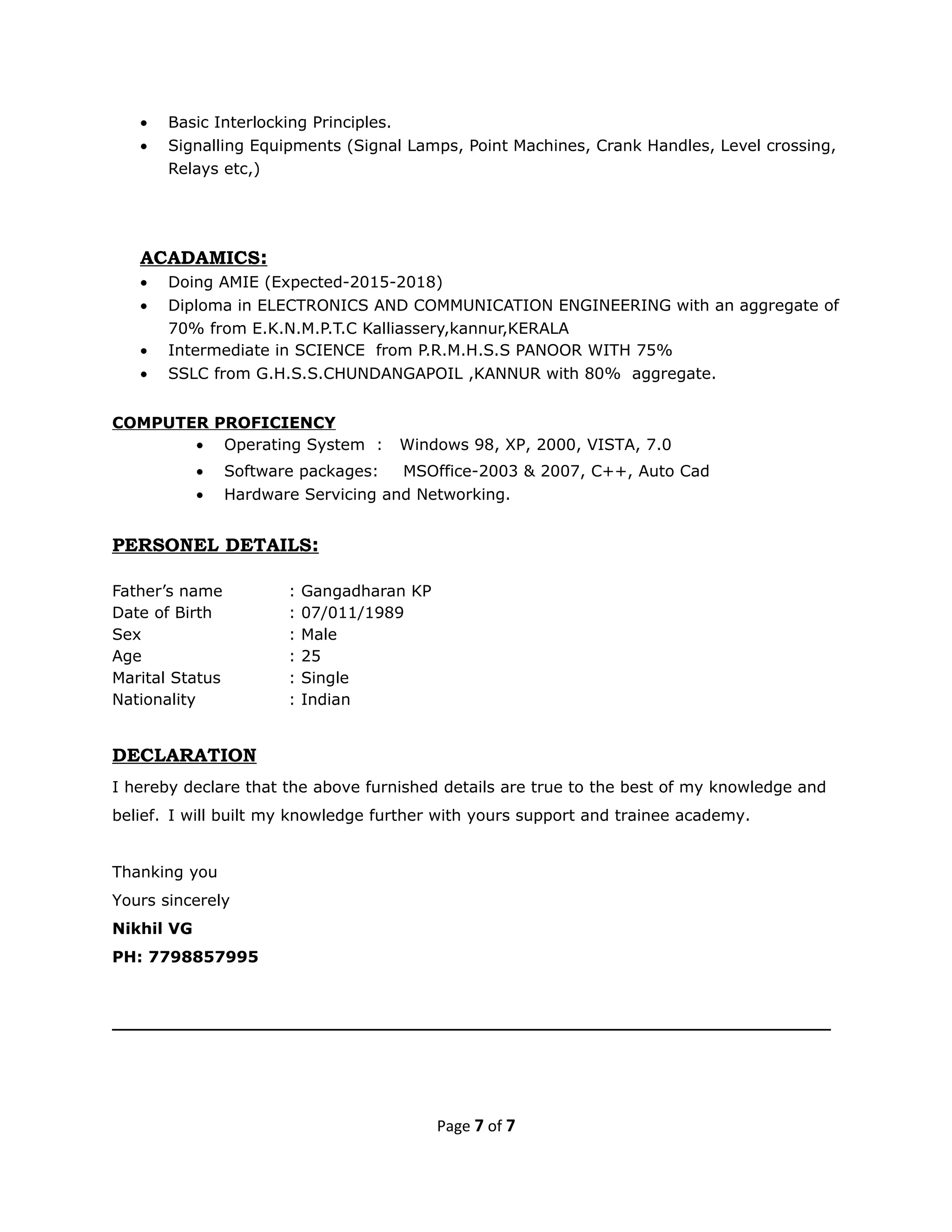 • Basic Interlocking Principles.
• Signalling Equipments (Signal Lamps, Point Machines, Crank Handles, Level crossing,
Relays etc,)
ACADAMICS:
• Doing AMIE (Expected-2015-2018)
• Diploma in ELECTRONICS AND COMMUNICATION ENGINEERING with an aggregate of
70% from E.K.N.M.P.T.C Kalliassery,kannur,KERALA
• Intermediate in SCIENCE from P.R.M.H.S.S PANOOR WITH 75%
• SSLC from G.H.S.S.CHUNDANGAPOIL ,KANNUR with 80% aggregate.
COMPUTER PROFICIENCY
• Operating System : Windows 98, XP, 2000, VISTA, 7.0
• Software packages: MSOffice-2003 & 2007, C++, Auto Cad
• Hardware Servicing and Networking.
PERSONEL DETAILS:
Father’s name : Gangadharan KP
Date of Birth : 07/011/1989
Sex : Male
Age : 25
Marital Status : Single
Nationality : Indian
DECLARATION
I hereby declare that the above furnished details are true to the best of my knowledge and
belief. I will built my knowledge further with yours support and trainee academy.
Thanking you
Yours sincerely
Nikhil VG
PH: 7798857995
_________________________________________________________________
Page 7 of 7
 