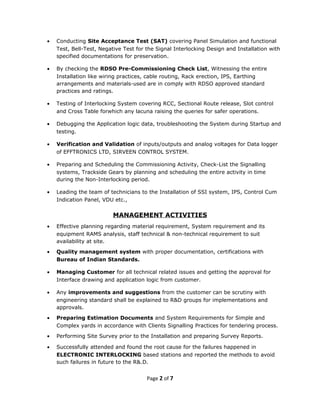 • Conducting Site Acceptance Test (SAT) covering Panel Simulation and functional
Test, Bell-Test, Negative Test for the Signal Interlocking Design and Installation with
specified documentations for preservation.
• By checking the RDSO Pre-Commissioning Check List, Witnessing the entire
Installation like wiring practices, cable routing, Rack erection, IPS, Earthing
arrangements and materials-used are in comply with RDSO approved standard
practices and ratings.
• Testing of Interlocking System covering RCC, Sectional Route release, Slot control
and Cross Table forwhich any lacuna raising the queries for safer operations.
• Debugging the Application logic data, troubleshooting the System during Startup and
testing.
• Verification and Validation of inputs/outputs and analog voltages for Data logger
of EFFTRONICS LTD, SIRVEEN CONTROL SYSTEM.
• Preparing and Scheduling the Commissioning Activity, Check-List the Signalling
systems, Trackside Gears by planning and scheduling the entire activity in time
during the Non-Interlocking period.
• Leading the team of technicians to the Installation of SSI system, IPS, Control Cum
Indication Panel, VDU etc.,
MANAGEMENT ACTIVITIES
• Effective planning regarding material requirement, System requirement and its
equipment RAMS analysis, staff technical & non-technical requirement to suit
availability at site.
• Quality management system with proper documentation, certifications with
Bureau of Indian Standards.
• Managing Customer for all technical related issues and getting the approval for
Interface drawing and application logic from customer.
• Any improvements and suggestions from the customer can be scrutiny with
engineering standard shall be explained to R&D groups for implementations and
approvals.
• Preparing Estimation Documents and System Requirements for Simple and
Complex yards in accordance with Clients Signalling Practices for tendering process.
• Performing Site Survey prior to the Installation and preparing Survey Reports.
• Successfully attended and found the root cause for the failures happened in
ELECTRONIC INTERLOCKING based stations and reported the methods to avoid
such failures in future to the R&.D.
Page 2 of 7
 