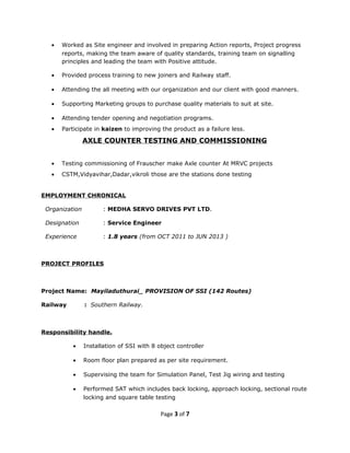 • Worked as Site engineer and involved in preparing Action reports, Project progress
reports, making the team aware of quality standards, training team on signalling
principles and leading the team with Positive attitude.
• Provided process training to new joiners and Railway staff.
• Attending the all meeting with our organization and our client with good manners.
• Supporting Marketing groups to purchase quality materials to suit at site.
• Attending tender opening and negotiation programs.
• Participate in kaizen to improving the product as a failure less.
AXLE COUNTER TESTING AND COMMISSIONING
• Testing commissioning of Frauscher make Axle counter At MRVC projects
• CSTM,Vidyavihar,Dadar,vikroli those are the stations done testing
EMPLOYMENT CHRONICAL
Organization : MEDHA SERVO DRIVES PVT LTD.
Designation : Service Engineer
Experience : 1.8 years (from OCT 2011 to JUN 2013 )
PROJECT PROFILES
Project Name: Mayiladuthurai_ PROVISION OF SSI (142 Routes)
Railway : Southern Railway.
Responsibility handle.
• Installation of SSI with 8 object controller
• Room floor plan prepared as per site requirement.
• Supervising the team for Simulation Panel, Test Jig wiring and testing
• Performed SAT which includes back locking, approach locking, sectional route
locking and square table testing
Page 3 of 7
 