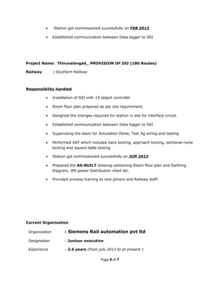 • Station got commissioned successfully on FEB 2012
• Established communication between Data logger to SSI
Project Name: Thiruvalangad_ PROVISION OF SSI (180 Routes)
Railway : Southern Railway
Responsibility handled
• Installation of SSI with 10 object controller
• Room floor plan prepared as per site requirement.
• Designed the changes required for station in site for interface circuit.
• Established communication between Data logger to SSI
• Supervising the team for Simulation Panel, Test Jig wiring and testing
• Performed SAT which includes back locking, approach locking, sectional route
locking and square table testing
• Station got commissioned successfully on JUN 2012
• Prepared the AS-BUILT drawing containing Room floor plan and Earthing
Diagram, IPS power Distribution chart etc.
• Provided process training to new joiners and Railway staff.
Current Organization
Organization : Siemens Rail automation pvt ltd
Designation : Juniour executive
Experience : 2.6 years (from july 2013 to at present )
Page 4 of 7
 