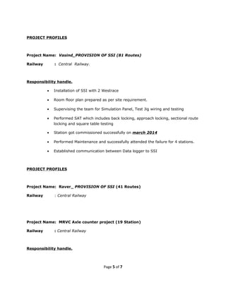 PROJECT PROFILES
Project Name: Vasind_PROVISION OF SSI (81 Routes)
Railway : Central Railway.
Responsibility handle.
• Installation of SSI with 2 Westrace
• Room floor plan prepared as per site requirement.
• Supervising the team for Simulation Panel, Test Jig wiring and testing
• Performed SAT which includes back locking, approach locking, sectional route
locking and square table testing
• Station got commissioned successfully on march 2014
• Performed Maintenance and successfully attended the failure for 4 stations.
• Established communication between Data logger to SSI
PROJECT PROFILES
Project Name: Raver_ PROVISION OF SSI (41 Routes)
Railway : Central Railway
Project Name: MRVC Axle counter project (19 Station)
Railway : Central Railway
Responsibility handle.
Page 5 of 7
 