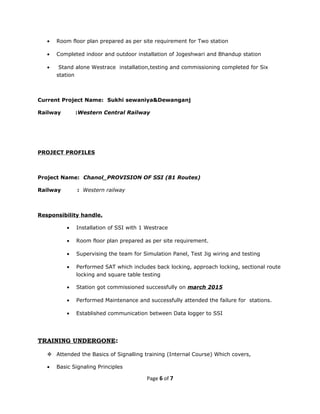 • Room floor plan prepared as per site requirement for Two station
• Completed indoor and outdoor installation of Jogeshwari and Bhandup station
• Stand alone Westrace installation,testing and commissioning completed for Six
station
Current Project Name: Sukhi sewaniya&Dewanganj
Railway :Western Central Railway
PROJECT PROFILES
Project Name: Chanol_PROVISION OF SSI (81 Routes)
Railway : Western railway
Responsibility handle.
• Installation of SSI with 1 Westrace
• Room floor plan prepared as per site requirement.
• Supervising the team for Simulation Panel, Test Jig wiring and testing
• Performed SAT which includes back locking, approach locking, sectional route
locking and square table testing
• Station got commissioned successfully on march 2015
• Performed Maintenance and successfully attended the failure for stations.
• Established communication between Data logger to SSI
TRAINING UNDERGONE:
 Attended the Basics of Signalling training (Internal Course) Which covers,
• Basic Signaling Principles
Page 6 of 7
 