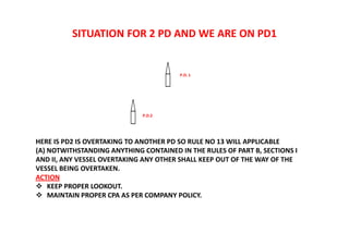 SITUATION FOR 2 PD AND WE ARE ON PD1
HERE IS PD2 IS OVERTAKING TO ANOTHER PD SO RULE NO 13 WILL APPLICABLE
(A) NOTWITHSTANDING ANYTHING CONTAINED IN THE RULES OF PART B, SECTIONS I
AND II, ANY VESSEL OVERTAKING ANY OTHER SHALL KEEP OUT OF THE WAY OF THE
VESSEL BEING OVERTAKEN.
ACTION
 KEEP PROPER LOOKOUT.
 MAINTAIN PROPER CPA AS PER COMPANY POLICY.
P.D.2
P.D. 1
 