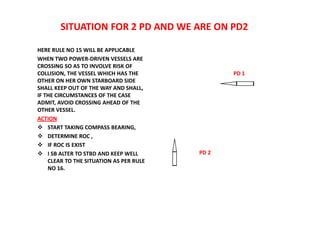 SITUATION FOR 2 PD AND WE ARE ON PD2
HERE RULE NO 15 WILL BE APPLICABLE
WHEN TWO POWER-DRIVEN VESSELS ARE
CROSSING SO AS TO INVOLVE RISK OF
COLLISION, THE VESSEL WHICH HAS THE
OTHER ON HER OWN STARBOARD SIDE
SHALL KEEP OUT OF THE WAY AND SHALL,
IF THE CIRCUMSTANCES OF THE CASE
ADMIT, AVOID CROSSING AHEAD OF THE
OTHER VESSEL.
ACTION
 START TAKING COMPASS BEARING,
 DETERMINE ROC ,
 IF ROC IS EXIST
 I SB ALTER TO STBD AND KEEP WELL
CLEAR TO THE SITUATION AS PER RULE
NO 16.
PD 1
PD 2
 