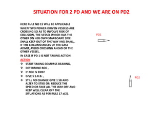 SITUATION FOR 2 PD AND WE ARE ON PD2
HERE RULE NO 15 WILL BE APPLICABLE
WHEN TWO POWER-DRIVEN VESSELS ARE
CROSSING SO AS TO INVOLVE RISK OF
COLLISION, THE VESSEL WHICH HAS THE
OTHER ON HER OWN STARBOARD SIDE
SHALL KEEP OUT OF THE WAY AND SHALL,
IF THE CIRCUMSTANCES OF THE CASE
ADMIT, AVOID CROSSING AHEAD OF THE
OTHER VESSEL.
IN CASE IF PD 1 IS NOT TAKING ACTION
ACTION
 START TAKING COMPASS BEARING,
 DETERMINE ROC ,
 IF ROC IS EXIST
 GIVE 5 S.R.B. ,
 STILL NO CHANGE GIVE 1 SB AND
ALTER TO STBD OR REDUCE THE
SPEED OR TAKE ALL THE WAY OFF AND
KEEP WELL CLEAR OFF THE
SITUATIONS AS PER RULE 17 a(2).
PD1
PD2
 
