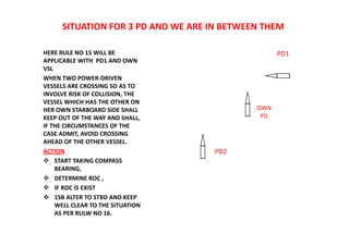 SITUATION FOR 3 PD AND WE ARE IN BETWEEN THEM
HERE RULE NO 15 WILL BE
APPLICABLE WITH PD1 AND OWN
VSL
WHEN TWO POWER-DRIVEN
VESSELS ARE CROSSING SO AS TO
INVOLVE RISK OF COLLISION, THE
VESSEL WHICH HAS THE OTHER ON
HER OWN STARBOARD SIDE SHALL
KEEP OUT OF THE WAY AND SHALL,
IF THE CIRCUMSTANCES OF THE
CASE ADMIT, AVOID CROSSING
AHEAD OF THE OTHER VESSEL.
ACTION
 START TAKING COMPASS
BEARING,
 DETERMINE ROC ,
 IF ROC IS EXIST
 1SB ALTER TO STBD AND KEEP
WELL CLEAR TO THE SITUATION
AS PER RULW NO 16.
PD2
PD1
OWN
PD
 