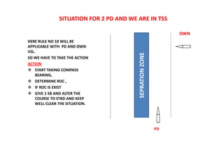 SITUATION FOR 2 PD AND WE ARE IN TSS
HERE RULE NO 10 WILL BE
APPLICABLE WITH PD AND OWN
VSL.
SO WE HAVE TO TAKE THE ACTION
ACTION
 START TAKING COMPASS
BEARING,
 DETERMINE ROC ,
 IF ROC IS EXIST
 GIVE 1 SB AND ALTER THE
COURSE TO STBD AND KEEP
WELL CLEAR THE SITUATION.
SEPRATION
ZONE
OWN
PD
 