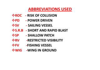 ABBREVIATIONS USED
ROC - RISK OF COLLISION
PD - POWER DRIVEN
SV - SAILING VESSEL
S.R.B - SHORT AND RAPID BLAST
SP - SHALLOW PATCH
RV -RESTRICTED VISIBILITY
FV -FISHING VESSEL
WIG -WING IN GROUND
 