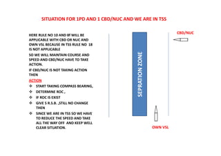 SITUATION FOR 1PD AND 1 CBD/NUC AND WE ARE IN TSS
HERE RULE NO 10 AND 8f WILL BE
APPLICABLE WITH CBD OR NUC AND
OWN VSL BECAUSE IN TSS RULE NO 18
IS NOT APPLICABLE
SO WE WILL MAINTAIN COURSE AND
SPEED AND CBD/NUC HAVE TO TAKE
ACTION.
IF CBD/NUC IS NOT TAKING ACTION
THEN
ACTION
 START TAKING COMPASS BEARING,
 DETERMINE ROC ,
 IF ROC IS EXIST
 GIVE 5 R.S.B. ,STILL NO CHANGE
THEN
 SINCE WE ARE IN TSS SO WE HAVE
TO REDUCE THE SPEED AND TAKE
ALL THE WAY OFF AND KEEP WELL
CLEAR SITUATION.
SEPRATION
ZONE
CBD/NUC
OWN VSL
 