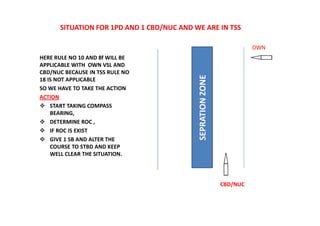SITUATION FOR 1PD AND 1 CBD/NUC AND WE ARE IN TSS
HERE RULE NO 10 AND 8f WILL BE
APPLICABLE WITH OWN VSL AND
CBD/NUC BECAUSE IN TSS RULE NO
18 IS NOT APPLICABLE
SO WE HAVE TO TAKE THE ACTION
ACTION
 START TAKING COMPASS
BEARING,
 DETERMINE ROC ,
 IF ROC IS EXIST
 GIVE 1 SB AND ALTER THE
COURSE TO STBD AND KEEP
WELL CLEAR THE SITUATION.
SEPRATION
ZONE
CBD/NUC
OWN
 
