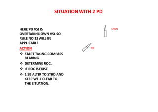 SITUATION WITH 2 PD
HERE PD VSL IS
OVERTAKING OWN VSL SO
RULE NO 13 WILL BE
APPLICABLE.
ACTION
 START TAKING COMPASS
BEARING,
 DETERMINE ROC ,
 IF ROC IS EXIST
 1 SB ALTER TO STBD AND
KEEP WELL CLEAR TO
THE SITUATION.
OWN
PD
 